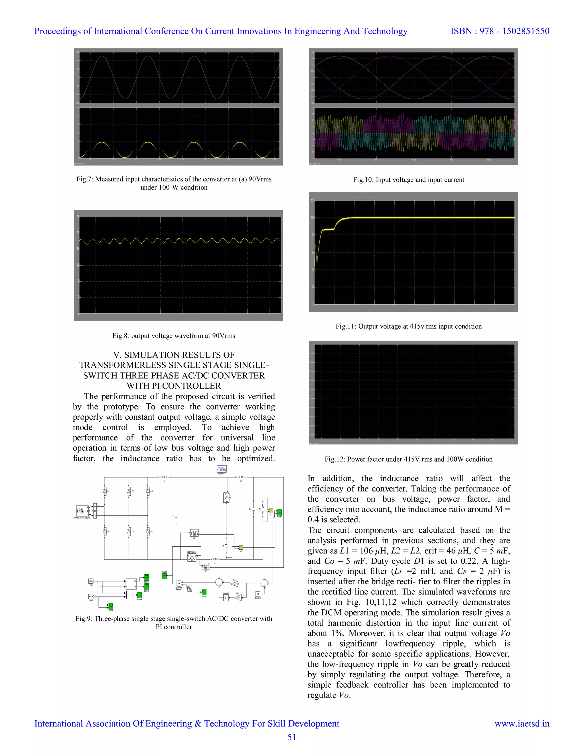 Fig.7: Measured input characteristics of the converter at (a) 90Vrms
under 100-W condition
Fig.8: output voltage waveform at 90Vrms
V. SIMULATION RESULTS OF
TRANSFORMERLESS SINGLE STAGE SINGLE-
SWITCH THREE PHASE AC/DC CONVERTER
WITH PI CONTROLLER
The performance of the proposed circuit is verified
by the prototype. To ensure the converter working
properly with constant output voltage, a simple voltage
mode control is employed. To achieve high
performance of the converter for universal line
operation in terms of low bus voltage and high power
factor, the inductance ratio has to be optimized.
Fig.9: Three-phase single stage single-switch AC/DC converter with
PI controller
Fig.10: Input voltage and input current
Fig.11: Output voltage at 415v rms input condition
Fig.12: Power factor under 415V rms and 100W condition
In addition, the inductance ratio will affect the
efficiency of the converter. Taking the performance of
the converter on bus voltage, power factor, and
efficiency into account, the inductance ratio around M =
0.4 is selected.
The circuit components are calculated based on the
analysis performed in previous sections, and they are
given as L1 = 106 μH, L2 = L2, crit = 46 μH, C = 5 mF,
and Co = 5 mF. Duty cycle D1 is set to 0.22. A high-
frequency input filter (LF =2 mH, and CF = 2 μF) is
inserted after the bridge recti- fier to filter the ripples in
the rectified line current. The simulated waveforms are
shown in Fig. 10,11,12 which correctly demonstrates
the DCM operating mode. The simulation result gives a
total harmonic distortion in the input line current of
about 1%. Moreover, it is clear that output voltage Vo
has a significant lowfrequency ripple, which is
unacceptable for some specific applications. However,
the low-frequency ripple in Vo can be greatly reduced
by simply regulating the output voltage. Therefore, a
simple feedback controller has been implemented to
regulate Vo.
Proceedings of International Conference On Current Innovations In Engineering And Technology
International Association Of Engineering & Technology For Skill Development
ISBN : 978 - 1502851550
www.iaetsd.in
51
 
