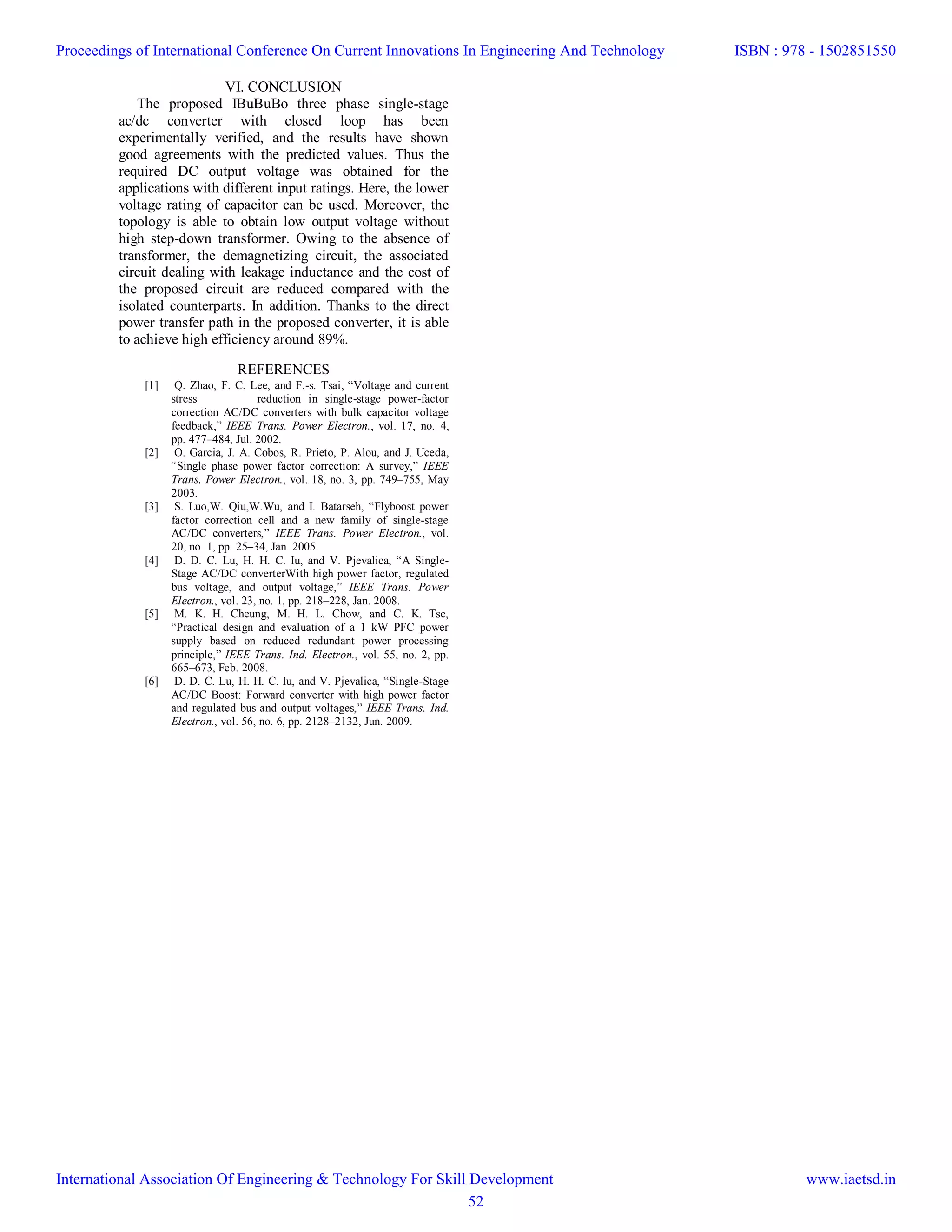 VI. CONCLUSION
The proposed IBuBuBo three phase single-stage
ac/dc converter with closed loop has been
experimentally verified, and the results have shown
good agreements with the predicted values. Thus the
required DC output voltage was obtained for the
applications with different input ratings. Here, the lower
voltage rating of capacitor can be used. Moreover, the
topology is able to obtain low output voltage without
high step-down transformer. Owing to the absence of
transformer, the demagnetizing circuit, the associated
circuit dealing with leakage inductance and the cost of
the proposed circuit are reduced compared with the
isolated counterparts. In addition. Thanks to the direct
power transfer path in the proposed converter, it is able
to achieve high efficiency around 89%.
REFERENCES
[1] Q. Zhao, F. C. Lee, and F.-s. Tsai, “Voltage and current
stress reduction in single-stage power-factor
correction AC/DC converters with bulk capacitor voltage
feedback,” IEEE Trans. Power Electron., vol. 17, no. 4,
pp. 477–484, Jul. 2002.
[2] O. Garcia, J. A. Cobos, R. Prieto, P. Alou, and J. Uceda,
“Single phase power factor correction: A survey,” IEEE
Trans. Power Electron., vol. 18, no. 3, pp. 749–755, May
2003.
[3] S. Luo,W. Qiu,W.Wu, and I. Batarseh, “Flyboost power
factor correction cell and a new family of single-stage
AC/DC converters,” IEEE Trans. Power Electron., vol.
20, no. 1, pp. 25–34, Jan. 2005.
[4] D. D. C. Lu, H. H. C. Iu, and V. Pjevalica, “A Single-
Stage AC/DC converterWith high power factor, regulated
bus voltage, and output voltage,” IEEE Trans. Power
Electron., vol. 23, no. 1, pp. 218–228, Jan. 2008.
[5] M. K. H. Cheung, M. H. L. Chow, and C. K. Tse,
“Practical design and evaluation of a 1 kW PFC power
supply based on reduced redundant power processing
principle,” IEEE Trans. Ind. Electron., vol. 55, no. 2, pp.
665–673, Feb. 2008.
[6] D. D. C. Lu, H. H. C. Iu, and V. Pjevalica, “Single-Stage
AC/DC Boost: Forward converter with high power factor
and regulated bus and output voltages,” IEEE Trans. Ind.
Electron., vol. 56, no. 6, pp. 2128–2132, Jun. 2009.
Proceedings of International Conference On Current Innovations In Engineering And Technology
International Association Of Engineering & Technology For Skill Development
ISBN : 978 - 1502851550
www.iaetsd.in
52
 