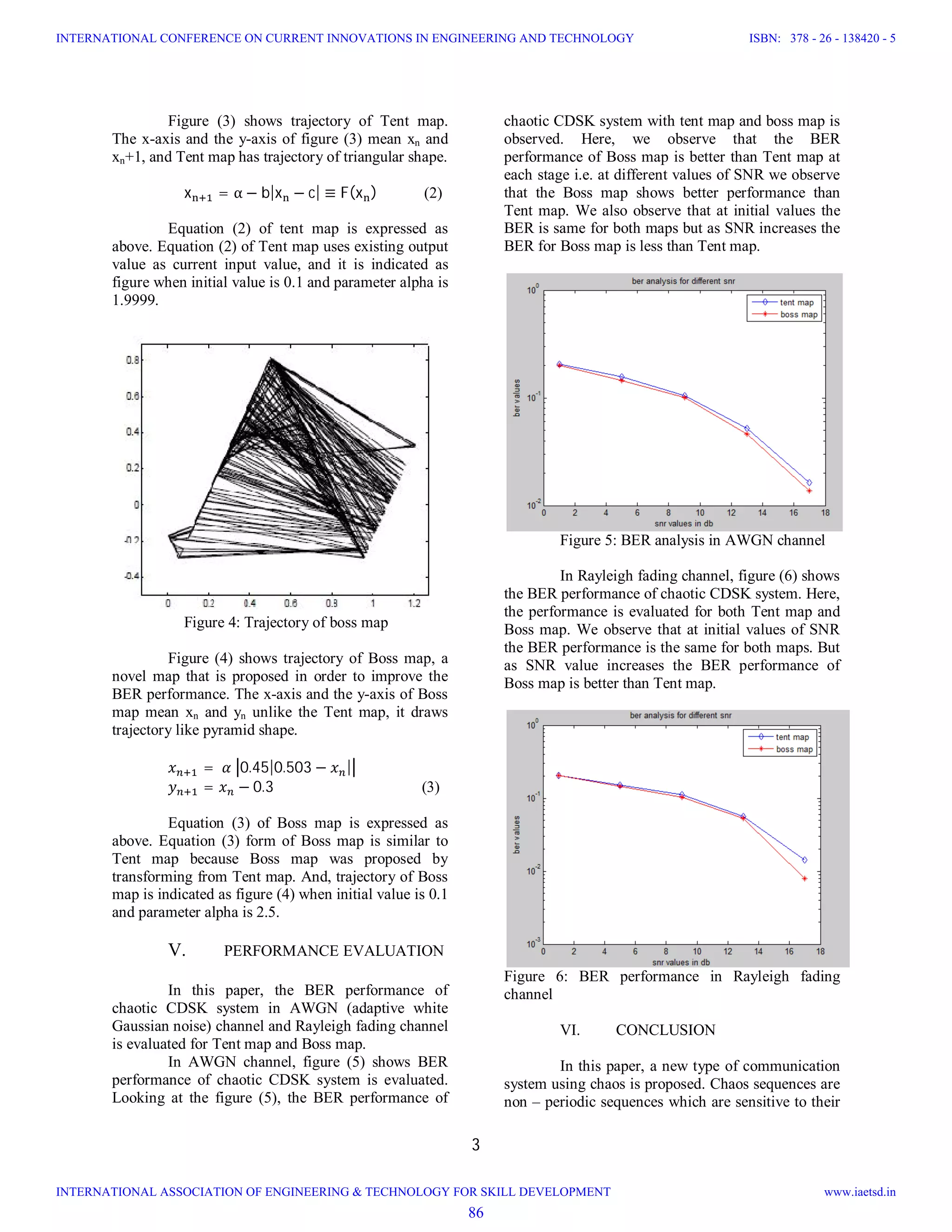 3
Figure (3) shows trajectory of Tent map.
The x-axis and the y-axis of figure (3) mean xn and
xn+1, and Tent map has trajectory of triangular shape.
																					x = α − b|x − c| ≡ F(x ) (2)
Equation (2) of tent map is expressed as
above. Equation (2) of Tent map uses existing output
value as current input value, and it is indicated as
figure when initial value is 0.1 and parameter alpha is
1.9999.
Figure 4: Trajectory of boss map
Figure (4) shows trajectory of Boss map, a
novel map that is proposed in order to improve the
BER performance. The x-axis and the y-axis of Boss
map mean xn and yn unlike the Tent map, it draws
trajectory like pyramid shape.
= 	 	 0.45|0.503 − |
= − 0.3 (3)
Equation (3) of Boss map is expressed as
above. Equation (3) form of Boss map is similar to
Tent map because Boss map was proposed by
transforming from Tent map. And, trajectory of Boss
map is indicated as figure (4) when initial value is 0.1
and parameter alpha is 2.5.
V. PERFORMANCE EVALUATION
In this paper, the BER performance of
chaotic CDSK system in AWGN (adaptive white
Gaussian noise) channel and Rayleigh fading channel
is evaluated for Tent map and Boss map.
In AWGN channel, figure (5) shows BER
performance of chaotic CDSK system is evaluated.
Looking at the figure (5), the BER performance of
chaotic CDSK system with tent map and boss map is
observed. Here, we observe that the BER
performance of Boss map is better than Tent map at
each stage i.e. at different values of SNR we observe
that the Boss map shows better performance than
Tent map. We also observe that at initial values the
BER is same for both maps but as SNR increases the
BER for Boss map is less than Tent map.
Figure 5: BER analysis in AWGN channel
In Rayleigh fading channel, figure (6) shows
the BER performance of chaotic CDSK system. Here,
the performance is evaluated for both Tent map and
Boss map. We observe that at initial values of SNR
the BER performance is the same for both maps. But
as SNR value increases the BER performance of
Boss map is better than Tent map.
Figure 6: BER performance in Rayleigh fading
channel
VI. CONCLUSION
In this paper, a new type of communication
system using chaos is proposed. Chaos sequences are
non – periodic sequences which are sensitive to their
86
INTERNATIONAL CONFERENCE ON CURRENT INNOVATIONS IN ENGINEERING AND TECHNOLOGY
INTERNATIONAL ASSOCIATION OF ENGINEERING & TECHNOLOGY FOR SKILL DEVELOPMENT
ISBN: 378 - 26 - 138420 - 5
www.iaetsd.in
 