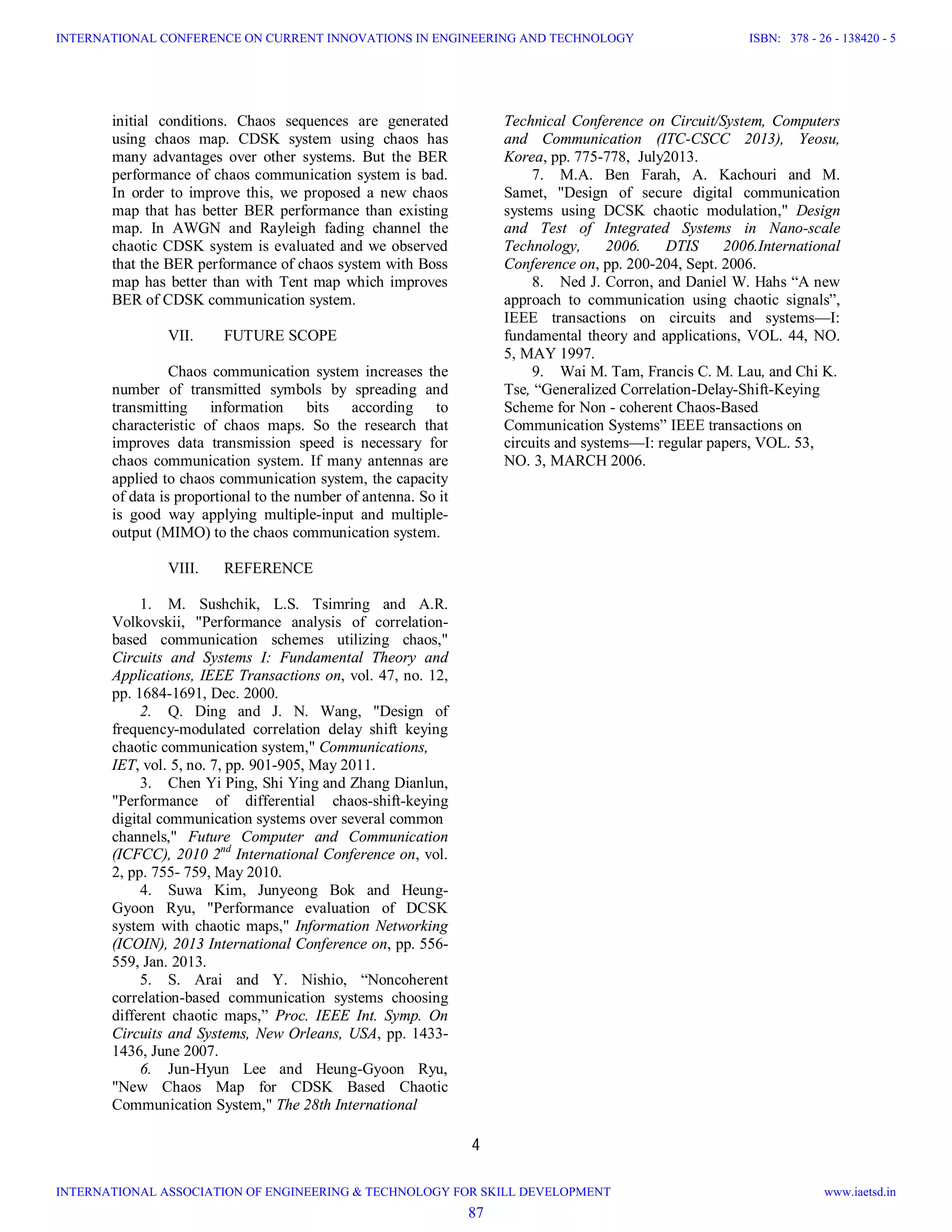 4
initial conditions. Chaos sequences are generated
using chaos map. CDSK system using chaos has
many advantages over other systems. But the BER
performance of chaos communication system is bad.
In order to improve this, we proposed a new chaos
map that has better BER performance than existing
map. In AWGN and Rayleigh fading channel the
chaotic CDSK system is evaluated and we observed
that the BER performance of chaos system with Boss
map has better than with Tent map which improves
BER of CDSK communication system.
VII. FUTURE SCOPE
Chaos communication system increases the
number of transmitted symbols by spreading and
transmitting information bits according to
characteristic of chaos maps. So the research that
improves data transmission speed is necessary for
chaos communication system. If many antennas are
applied to chaos communication system, the capacity
of data is proportional to the number of antenna. So it
is good way applying multiple-input and multiple-
output (MIMO) to the chaos communication system.
VIII. REFERENCE
1. M. Sushchik, L.S. Tsimring and A.R.
Volkovskii, "Performance analysis of correlation-
based communication schemes utilizing chaos,"
Circuits and Systems I: Fundamental Theory and
Applications, IEEE Transactions on, vol. 47, no. 12,
pp. 1684-1691, Dec. 2000.
2. Q. Ding and J. N. Wang, "Design of
frequency-modulated correlation delay shift keying
chaotic communication system," Communications,
IET, vol. 5, no. 7, pp. 901-905, May 2011.
3. Chen Yi Ping, Shi Ying and Zhang Dianlun,
"Performance of differential chaos-shift-keying
digital communication systems over several common
channels," Future Computer and Communication
(ICFCC), 2010 2nd
International Conference on, vol.
2, pp. 755- 759, May 2010.
4. Suwa Kim, Junyeong Bok and Heung-
Gyoon Ryu, "Performance evaluation of DCSK
system with chaotic maps," Information Networking
(ICOIN), 2013 International Conference on, pp. 556-
559, Jan. 2013.
5. S. Arai and Y. Nishio, “Noncoherent
correlation-based communication systems choosing
different chaotic maps,” Proc. IEEE Int. Symp. On
Circuits and Systems, New Orleans, USA, pp. 1433-
1436, June 2007.
6. Jun-Hyun Lee and Heung-Gyoon Ryu,
"New Chaos Map for CDSK Based Chaotic
Communication System," The 28th International
Technical Conference on Circuit/System, Computers
and Communication (ITC-CSCC 2013), Yeosu,
Korea, pp. 775-778, July2013.
7. M.A. Ben Farah, A. Kachouri and M.
Samet, "Design of secure digital communication
systems using DCSK chaotic modulation," Design
and Test of Integrated Systems in Nano-scale
Technology, 2006. DTIS 2006.International
Conference on, pp. 200-204, Sept. 2006.
8. Ned J. Corron, and Daniel W. Hahs “A new
approach to communication using chaotic signals”,
IEEE transactions on circuits and systems—I:
fundamental theory and applications, VOL. 44, NO.
5, MAY 1997.
9. Wai M. Tam, Francis C. M. Lau, and Chi K.
Tse, “Generalized Correlation-Delay-Shift-Keying
Scheme for Non - coherent Chaos-Based
Communication Systems” IEEE transactions on
circuits and systems—I: regular papers, VOL. 53,
NO. 3, MARCH 2006.
87
INTERNATIONAL CONFERENCE ON CURRENT INNOVATIONS IN ENGINEERING AND TECHNOLOGY
INTERNATIONAL ASSOCIATION OF ENGINEERING & TECHNOLOGY FOR SKILL DEVELOPMENT
ISBN: 378 - 26 - 138420 - 5
www.iaetsd.in
 