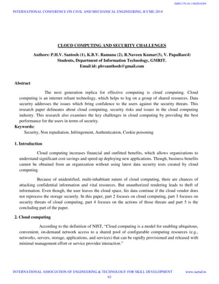 CLOUD COMPUTING AND SECURITY CHALLENGES
Authors: P.H.V. Santosh (1), K.B.V. Ramana (2), R.Naveen Kumar(3), V. PapaRao(4)
Students, Department of Information Technology, GMRIT.
Email id: phvsanthosh@gmail.com
Abstract
The next generation replica for effective computing is cloud computing. Cloud
computing is an internet reliant technology, which helps to log on a group of shared resources. Data
security addresses the issues which bring confidence to the users against the security threats. This
research paper delineates about cloud computing, security risks and issues in the cloud computing
industry. This research also examines the key challenges in cloud computing by providing the best
performance for the users in terms of security.
Keywords:
Security, Non repudiation, Infringement, Authentication, Cookie poisoning
1. Introduction
Cloud computing increases financial and outfitted benefits, which allows organizations to
understand significant cost savings and speed up deploying new applications. Though, business benefits
cannot be obtained from an organization without using latest data security tests created by cloud
computing.
Because of unidentified, multi-inhabitant nature of cloud computing, there are chances of
attacking confidential information and vital resources. But unauthorized rendering leads to theft of
information. Even though, the user leaves the cloud space, his data continue if the cloud vendor does
not reprocess the storage securely. In this paper, part 2 focuses on cloud computing, part 3 focuses on
security threats of cloud computing, part 4 focuses on the actions of those threats and part 5 is the
concluding part of the paper.
2. Cloud computing
According to the definition of NIST, “Cloud computing is a model for enabling ubiquitous,
convenient, on-demand network access to a shared pool of configurable computing resources (e.g.,
networks, servers, storage, applications, and services) that can be rapidly provisioned and released with
minimal management effort or service provider interaction.”
INTERNATIONAL CONFERENCE ON CIVIL AND MECHANICAL ENGINEERING, ICCME-2014
INTERNATIONAL ASSOCIATION OF ENGINEERING & TECHNOLOGY FOR SKILL DEVELOPMENT www.iaetsd.in
63
ISBN:378-26-138420-0269
 