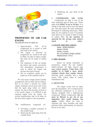 3
PROPERTIES OF AIR CAR
ENGINE
The properties of air car engine are:
1. Approximately 0.05 mt3
of
compressed air is stored in mild
steel tank in the vehicle.
2. The engine is powered by
compressed air, stored in the tank
at 30bar. In order to reduce weight,
The tank can be made of carbon
fibre.
3. The expansion of this air pushes
the piston and creates movement.
The atmospheric temperature is
used to reheat the engine and
increase the road coverage.
4. The air condition system can be
made use of the expelled cold air.
We only need a simple piston-cylinder
arrangement with an intlet and an exhaust.
But as we know a normal two stroke
engine contained several ports and it also
had the spark plug which we didn’t
require. So, due to the presence of ports in
a two stroke engine, it is difficult to get
required output from the engine. So,
several modifications had to be done on
the four stroke engine to suit our purpose.
The modifications comprised of:-
 Providing a suitable connector at
the cylinder head.
 Removing the spark plug from the
cylinder head.
 Modifying the cam shaft of the
engine.
1. COMPRESSED AIR TANK
Compressed air tank is one of the
most important part of these cars. These
tanks hold 0.05m3
of air to 30 bars. It is
similar to the tanks used to carry the liquid
gas. The tank enjoys the same technology
developed to containing natural gas. These
tanks do not explode in case of accidents
since there are no metals in them if made
of carbon fibre. So the selection of
material for the storage tank matters
much in safety.
2. ENGINE SPECIFICATIONS
Made: HERO HONDA
Model: CD100
Stroke: 4 stroke
No. of cylinders: Single cylinder
Displacement: 110 cc
3. THE CHASSIS
Based on design principles in
aeronautics, engine has put together
highly-resistant, yet light, chassis, zinc
rods welded together. Using these rods
enables us to build a more shock-
resistant chassis than regular chassis,
allowing quick assembly and a more
secure. This system helps to reduce
manufacture time.
4. AIR FILTER
The engine works with air taken
from the atmosphere. Air is compressed by
the off-board compressor or at service
stations equipped with a high-pressure
compressor. Before compression, the air
must be filtered to get rid of any
impurities that could damage the
engine. Carbon filters are used to
eliminate dirt, dust, humidity and other
particles which, unfortunately, are found in
the air in our cities.
INTERNATIONAL CONFERENCE ON DEVELOPMENTS IN ENGINEERING RESEARCH, ICDER - 2014
INTERNATIONAL ASSOCIATION OF ENGINEERING & TECHNOLOGY FOR SKILL DEVELOPMENT www.iaetsd.in
42
 