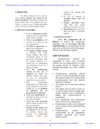 4
5. REFILLING
As these energies are so easy to
store Filling stations are setup as for
petrol and diesel. The filling of tank of an
air car nearly takes 3 to 4 minutes for cars.
Either, we can set up a filling equipment
too in our house, which is quite cheaper.
6. SPECIAL FEATURES
 There is absolutely no fuel
required and no combustion
in the engine cylinder.
 There is no pollution at all
as only air is taken in and
air is ejected out.
 No Heat is generated, as
there is no combustion.
 No engine cooling system
is required, like water
Pump, radiator, and water
Circulating pipes. It was
measured practically that
the engine exhaust is a
cooled air; its temperature
was measured as low as 5
degrees Celsius.
 No air conditioning
system in the car is
required if used, the
exhaust chilled and clean
air can be recirculated
partly in the car to cool it.
 The atmospheric
temperature can fall down,
as the exhaust is a clean and
chilled air, so the problem
of pollution can be
permanently eradicated.
 Very less maintenance is
required as there won’t be
any soot formation.
 Very low cost materials
can be used, as there is no
heat involvement.
 Weight of the engine can
be reduced in the absence
of cooling system and
because of lightweight
material, which will
improve the mileage and
efficiency.
 In case of leakage or
accident, there won’t be
any fire.
 Engine vibrations were
very less and sound
pollution was also very low.
 Operating cost is ten times
less than that of gasoline
engine.
7. EMISSION OUTPUT
Since the compressed air is
filtered to protect the compressor
machinery, the air discharged has less
suspended dust in it, though there may be
carry-over of lubricants used in the engine.
The car works when gas expands.
ADVANTAGES
Compressed-air vehicles are
comparable in many ways to electric
vehicles, but use compressed air to store
the energy instead of batteries. Their
potential advantages over other vehicles
include:.
 Compressed-air technology reduces
the cost of vehicle production by about
20%, because there is no need to build
a cooling system, fuel tank, Ignition
Systems or silencers.
 The engine can be massively reduced
in size.
 The engine runs on cold or warm air,
so can be made of lower strength light
weight material such as aluminium,
plastic, low friction Teflon or a
combination.
 Low manufacture and maintenance
costs as well as easy maintenance.
 Compressed-air tanks can be disposed
of or recycled with less pollution than
batteries.
 Compressed-air vehicles are
unconstrained by the degradation
problems associated with current
battery systems.
INTERNATIONAL CONFERENCE ON DEVELOPMENTS IN ENGINEERING RESEARCH, ICDER - 2014
INTERNATIONAL ASSOCIATION OF ENGINEERING & TECHNOLOGY FOR SKILL DEVELOPMENT www.iaetsd.in
43
 