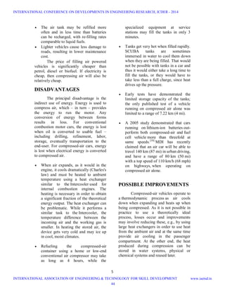 5
 The air tank may be refilled more
often and in less time than batteries
can be recharged, with re-filling rates
comparable to liquid fuels.
 Lighter vehicles cause less damage to
roads, resulting in lower maintenance
cost.
The price of filling air powered
vehicles is significantly cheaper than
petrol, diesel or biofuel. If electricity is
cheap, then compressing air will also be
relatively cheap.
DISADVANTAGES
The principal disadvantage is the
indirect use of energy. Energy is used to
compress air, which – in turn – provides
the energy to run the motor. Any
conversion of energy between forms
results in loss. For conventional
combustion motor cars, the energy is lost
when oil is converted to usable fuel –
including drilling, refinement, labor,
storage, eventually transportation to the
end-user. For compressed-air cars, energy
is lost when electrical energy is converted
to compressed air.
 When air expands, as it would in the
engine, it cools dramatically (Charles's
law) and must be heated to ambient
temperature using a heat exchanger
similar to the Intercooler used for
internal combustion engines. The
heating is necessary in order to obtain
a significant fraction of the theoretical
energy output. The heat exchanger can
be problematic. While it performs a
similar task to the Intercooler, the
temperature difference between the
incoming air and the working gas is
smaller. In heating the stored air, the
device gets very cold and may ice up
in cool, moist climates.
 Refueling the compressed-air
container using a home or low-end
conventional air compressor may take
as long as 4 hours, while the
specialized equipment at service
stations may fill the tanks in only 3
minutes.
 Tanks get very hot when filled rapidly.
SCUBA tanks are sometimes
immersed in water to cool them down
when they are being filled. That would
not be possible with tanks in a car and
thus it would either take a long time to
fill the tanks, or they would have to
take less than a full charge, since heat
drives up the pressure.
 Early tests have demonstrated the
limited storage capacity of the tanks;
the only published test of a vehicle
running on compressed air alone was
limited to a range of 7.22 km (4 mi).
 A 2005 study demonstrated that cars
running on lithium-ion batteries out-
perform both compressed-air and fuel
cell vehicle more than threefold at
same speeds.[10]
MDI has recently
claimed that an air car will be able to
travel 140 km (87 mi) in urban driving,
and have a range of 80 km (50 mi)
with a top speed of 110 km/h (68 mph)
on highways, when operating on
compressed air alone.
POSSIBLE IMPROVEMENTS
Compressed-air vehicles operate to
a thermodynamic process as air cools
down when expanding and heats up when
being compressed. As it is not possible in
practice to use a theoretically ideal
process, losses occur and improvements
may involve reducing these, e.g., by using
large heat exchangers in order to use heat
from the ambient air and at the same time
provide air cooling in the passenger
compartment. At the other end, the heat
produced during compression can be
stored in water systems, physical or
chemical systems and reused later.
INTERNATIONAL CONFERENCE ON DEVELOPMENTS IN ENGINEERING RESEARCH, ICDER - 2014
INTERNATIONAL ASSOCIATION OF ENGINEERING & TECHNOLOGY FOR SKILL DEVELOPMENT www.iaetsd.in
44
 