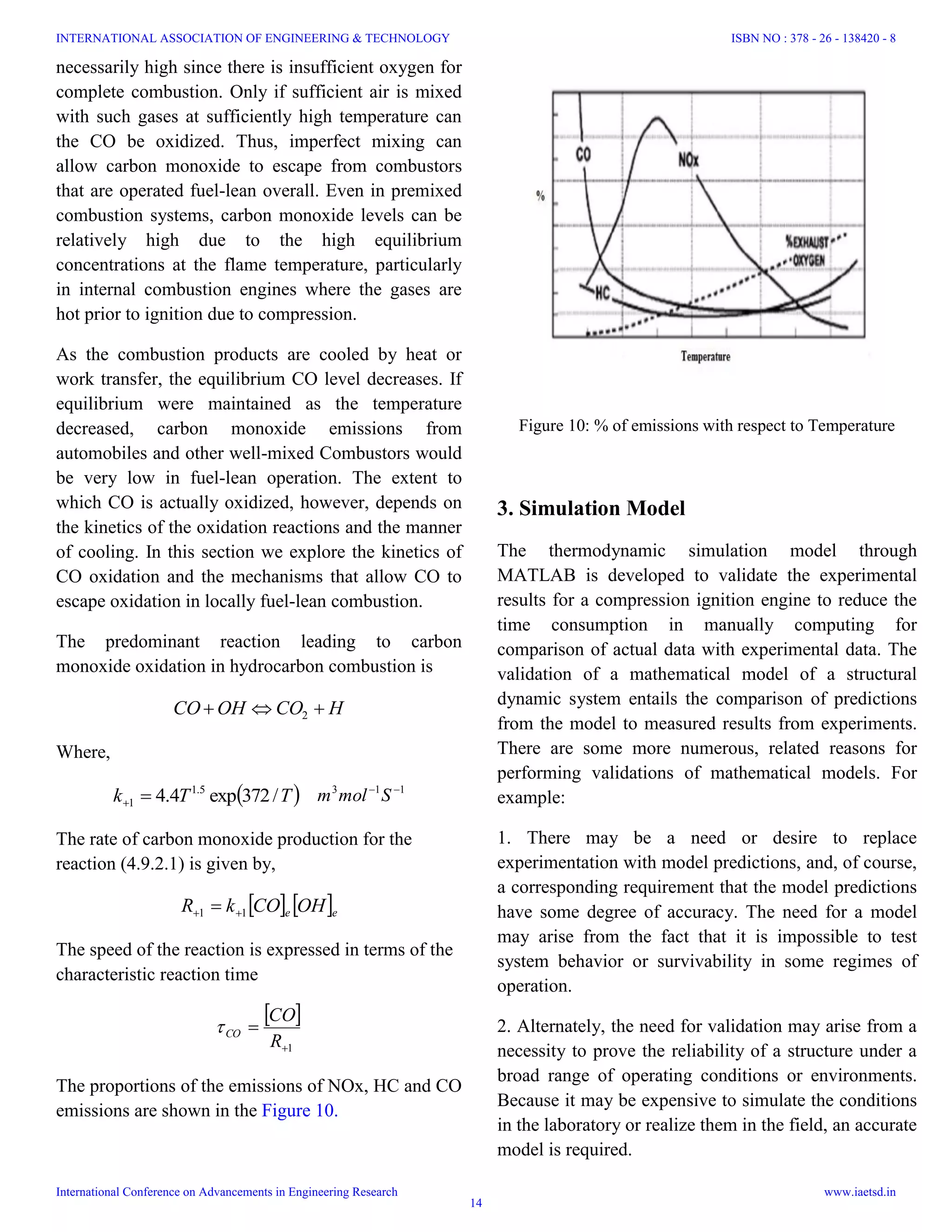 necessarily high since there is insufficient oxygen for
complete combustion. Only if sufficient air is mixed
with such gases at sufficiently high temperature can
the CO be oxidized. Thus, imperfect mixing can
allow carbon monoxide to escape from combustors
that are operated fuel-lean overall. Even in premixed
combustion systems, carbon monoxide levels can be
relatively high due to the high equilibrium
concentrations at the flame temperature, particularly
in internal combustion engines where the gases are
hot prior to ignition due to compression.
As the combustion products are cooled by heat or
work transfer, the equilibrium CO level decreases. If
equilibrium were maintained as the temperature
decreased, carbon monoxide emissions from
automobiles and other well-mixed Combustors would
be very low in fuel-lean operation. The extent to
which CO is actually oxidized, however, depends on
the kinetics of the oxidation reactions and the manner
of cooling. In this section we explore the kinetics of
CO oxidation and the mechanisms that allow CO to
escape oxidation in locally fuel-lean combustion.
The predominant reaction leading to carbon
monoxide oxidation in hydrocarbon combustion is
HCOOHCO  2
Where,
 TTk /372exp4.4 5.1
1 
113 
Smolm
The rate of carbon monoxide production for the
reaction (4.9.2.1) is given by,
   ee OHCOkR 11  
The speed of the reaction is expressed in terms of the
characteristic reaction time
 
1

R
CO
CO
The proportions of the emissions of NOx, HC and CO
emissions are shown in the Figure 10.
3. Simulation Model
The thermodynamic simulation model through
MATLAB is developed to validate the experimental
results for a compression ignition engine to reduce the
time consumption in manually computing for
comparison of actual data with experimental data. The
validation of a mathematical model of a structural
dynamic system entails the comparison of predictions
from the model to measured results from experiments.
There are some more numerous, related reasons for
performing validations of mathematical models. For
example:
1. There may be a need or desire to replace
experimentation with model predictions, and, of course,
a corresponding requirement that the model predictions
have some degree of accuracy. The need for a model
may arise from the fact that it is impossible to test
system behavior or survivability in some regimes of
operation.
2. Alternately, the need for validation may arise from a
necessity to prove the reliability of a structure under a
broad range of operating conditions or environments.
Because it may be expensive to simulate the conditions
in the laboratory or realize them in the field, an accurate
model is required.
Figure 10: % of emissions with respect to Temperature
INTERNATIONAL ASSOCIATION OF ENGINEERING & TECHNOLOGY
International Conference on Advancements in Engineering Research
ISBN NO : 378 - 26 - 138420 - 8
www.iaetsd.in
14
 