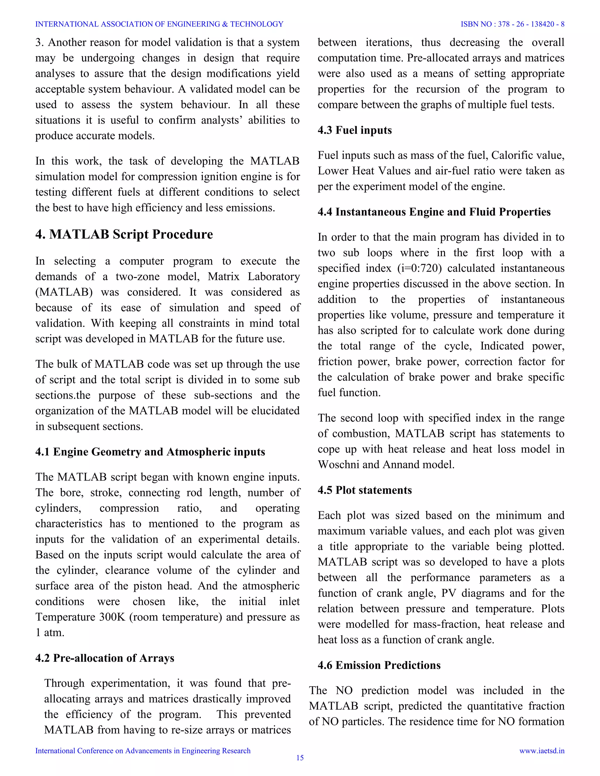 3. Another reason for model validation is that a system
may be undergoing changes in design that require
analyses to assure that the design modifications yield
acceptable system behaviour. A validated model can be
used to assess the system behaviour. In all these
situations it is useful to confirm analysts’ abilities to
produce accurate models.
In this work, the task of developing the MATLAB
simulation model for compression ignition engine is for
testing different fuels at different conditions to select
the best to have high efficiency and less emissions.
4. MATLAB Script Procedure
In selecting a computer program to execute the
demands of a two-zone model, Matrix Laboratory
(MATLAB) was considered. It was considered as
because of its ease of simulation and speed of
validation. With keeping all constraints in mind total
script was developed in MATLAB for the future use.
The bulk of MATLAB code was set up through the use
of script and the total script is divided in to some sub
sections.the purpose of these sub-sections and the
organization of the MATLAB model will be elucidated
in subsequent sections.
4.1 Engine Geometry and Atmospheric inputs
The MATLAB script began with known engine inputs.
The bore, stroke, connecting rod length, number of
cylinders, compression ratio, and operating
characteristics has to mentioned to the program as
inputs for the validation of an experimental details.
Based on the inputs script would calculate the area of
the cylinder, clearance volume of the cylinder and
surface area of the piston head. And the atmospheric
conditions were chosen like, the initial inlet
Temperature 300K (room temperature) and pressure as
1 atm.
4.2 Pre-allocation of Arrays
Through experimentation, it was found that pre-
allocating arrays and matrices drastically improved
the efficiency of the program. This prevented
MATLAB from having to re-size arrays or matrices
between iterations, thus decreasing the overall
computation time. Pre-allocated arrays and matrices
were also used as a means of setting appropriate
properties for the recursion of the program to
compare between the graphs of multiple fuel tests.
4.3 Fuel inputs
Fuel inputs such as mass of the fuel, Calorific value,
Lower Heat Values and air-fuel ratio were taken as
per the experiment model of the engine.
4.4 Instantaneous Engine and Fluid Properties
In order to that the main program has divided in to
two sub loops where in the first loop with a
specified index (i=0:720) calculated instantaneous
engine properties discussed in the above section. In
addition to the properties of instantaneous
properties like volume, pressure and temperature it
has also scripted for to calculate work done during
the total range of the cycle, Indicated power,
friction power, brake power, correction factor for
the calculation of brake power and brake specific
fuel function.
The second loop with specified index in the range
of combustion, MATLAB script has statements to
cope up with heat release and heat loss model in
Woschni and Annand model.
4.5 Plot statements
Each plot was sized based on the minimum and
maximum variable values, and each plot was given
a title appropriate to the variable being plotted.
MATLAB script was so developed to have a plots
between all the performance parameters as a
function of crank angle, PV diagrams and for the
relation between pressure and temperature. Plots
were modelled for mass-fraction, heat release and
heat loss as a function of crank angle.
4.6 Emission Predictions
The NO prediction model was included in the
MATLAB script, predicted the quantitative fraction
of NO particles. The residence time for NO formation
INTERNATIONAL ASSOCIATION OF ENGINEERING & TECHNOLOGY
International Conference on Advancements in Engineering Research
ISBN NO : 378 - 26 - 138420 - 8
www.iaetsd.in
15
 