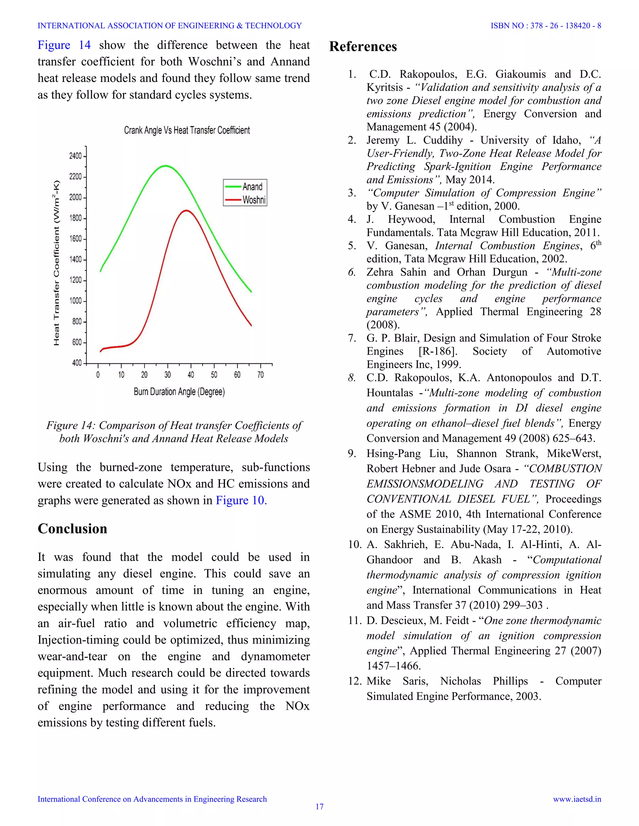 Figure 14: Comparison of Heat transfer Coefficients of
both Woschni's and Annand Heat Release Models
Figure 14 show the difference between the heat
transfer coefficient for both Woschni’s and Annand
heat release models and found they follow same trend
as they follow for standard cycles systems.
Using the burned-zone temperature, sub-functions
were created to calculate NOx and HC emissions and
graphs were generated as shown in Figure 10.
Conclusion
It was found that the model could be used in
simulating any diesel engine. This could save an
enormous amount of time in tuning an engine,
especially when little is known about the engine. With
an air-fuel ratio and volumetric efficiency map,
Injection-timing could be optimized, thus minimizing
wear-and-tear on the engine and dynamometer
equipment. Much research could be directed towards
refining the model and using it for the improvement
of engine performance and reducing the NOx
emissions by testing different fuels.
References
1. C.D. Rakopoulos, E.G. Giakoumis and D.C.
Kyritsis - “Validation and sensitivity analysis of a
two zone Diesel engine model for combustion and
emissions prediction”, Energy Conversion and
Management 45 (2004).
2. Jeremy L. Cuddihy - University of Idaho, “A
User-Friendly, Two-Zone Heat Release Model for
Predicting Spark-Ignition Engine Performance
and Emissions”, May 2014.
3. “Computer Simulation of Compression Engine”
by V. Ganesan –1st
edition, 2000.
4. J. Heywood, Internal Combustion Engine
Fundamentals. Tata Mcgraw Hill Education, 2011.
5. V. Ganesan, Internal Combustion Engines, 6th
edition, Tata Mcgraw Hill Education, 2002.
6. Zehra Sahin and Orhan Durgun - “Multi-zone
combustion modeling for the prediction of diesel
engine cycles and engine performance
parameters”, Applied Thermal Engineering 28
(2008).
7. G. P. Blair, Design and Simulation of Four Stroke
Engines [R-186]. Society of Automotive
Engineers Inc, 1999.
8. C.D. Rakopoulos, K.A. Antonopoulos and D.T.
Hountalas -“Multi-zone modeling of combustion
and emissions formation in DI diesel engine
operating on ethanol–diesel fuel blends”, Energy
Conversion and Management 49 (2008) 625–643.
9. Hsing-Pang Liu, Shannon Strank, MikeWerst,
Robert Hebner and Jude Osara - “COMBUSTION
EMISSIONSMODELING AND TESTING OF
CONVENTIONAL DIESEL FUEL”, Proceedings
of the ASME 2010, 4th International Conference
on Energy Sustainability (May 17-22, 2010).
10. A. Sakhrieh, E. Abu-Nada, I. Al-Hinti, A. Al-
Ghandoor and B. Akash - “Computational
thermodynamic analysis of compression ignition
engine”, International Communications in Heat
and Mass Transfer 37 (2010) 299–303 .
11. D. Descieux, M. Feidt - “One zone thermodynamic
model simulation of an ignition compression
engine”, Applied Thermal Engineering 27 (2007)
1457–1466.
12. Mike Saris, Nicholas Phillips - Computer
Simulated Engine Performance, 2003.
INTERNATIONAL ASSOCIATION OF ENGINEERING & TECHNOLOGY
International Conference on Advancements in Engineering Research
ISBN NO : 378 - 26 - 138420 - 8
www.iaetsd.in
17
 