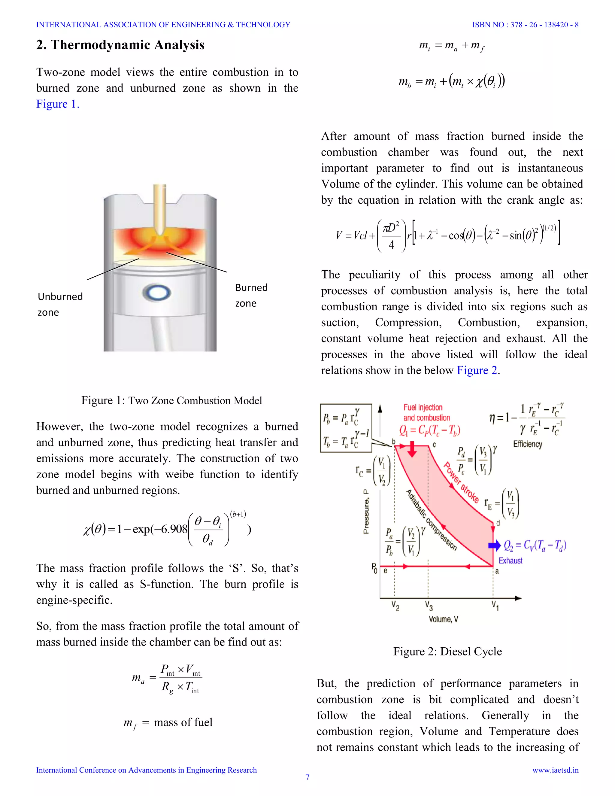 2. Thermodynamic Analysis
Two-zone model views the entire combustion in to
burned zone and unburned zone as shown in the
Figure 1.
fat mmm 
  itib mmm 
After amount of mass fraction burned inside the
combustion chamber was found out, the next
important parameter to find out is instantaneous
Volume of the cylinder. This volume can be obtained
by the equation in relation with the crank angle as:
Figure 1: Two Zone Combustion Model
However, the two-zone model recognizes a burned
and unburned zone, thus predicting heat transfer and
emissions more accurately. The construction of two
zone model begins with weibe function to identify
burned and unburned regions.
 
 
)908.6exp(1
1





 

b
d
i



The mass fraction profile follows the ‘S’. So, that’s
why it is called as S-function. The burn profile is
engine-specific.
So, from the mass fraction profile the total amount of
mass burned inside the chamber can be find out as:
int
intint
TR
VP
m
g
a



fm mass of fuel
     
 2/1221
2
sincos1
4








 
r
D
VclV
The peculiarity of this process among all other
processes of combustion analysis is, here the total
combustion range is divided into six regions such as
suction, Compression, Combustion, expansion,
constant volume heat rejection and exhaust. All the
processes in the above listed will follow the ideal
relations show in the below Figure 2.
Figure 2: Diesel Cycle
But, the prediction of performance parameters in
combustion zone is bit complicated and doesn’t
follow the ideal relations. Generally in the
combustion region, Volume and Temperature does
not remains constant which leads to the increasing of
Burned
zone
Unburned
zone
INTERNATIONAL ASSOCIATION OF ENGINEERING & TECHNOLOGY
International Conference on Advancements in Engineering Research
ISBN NO : 378 - 26 - 138420 - 8
www.iaetsd.in
7
 
