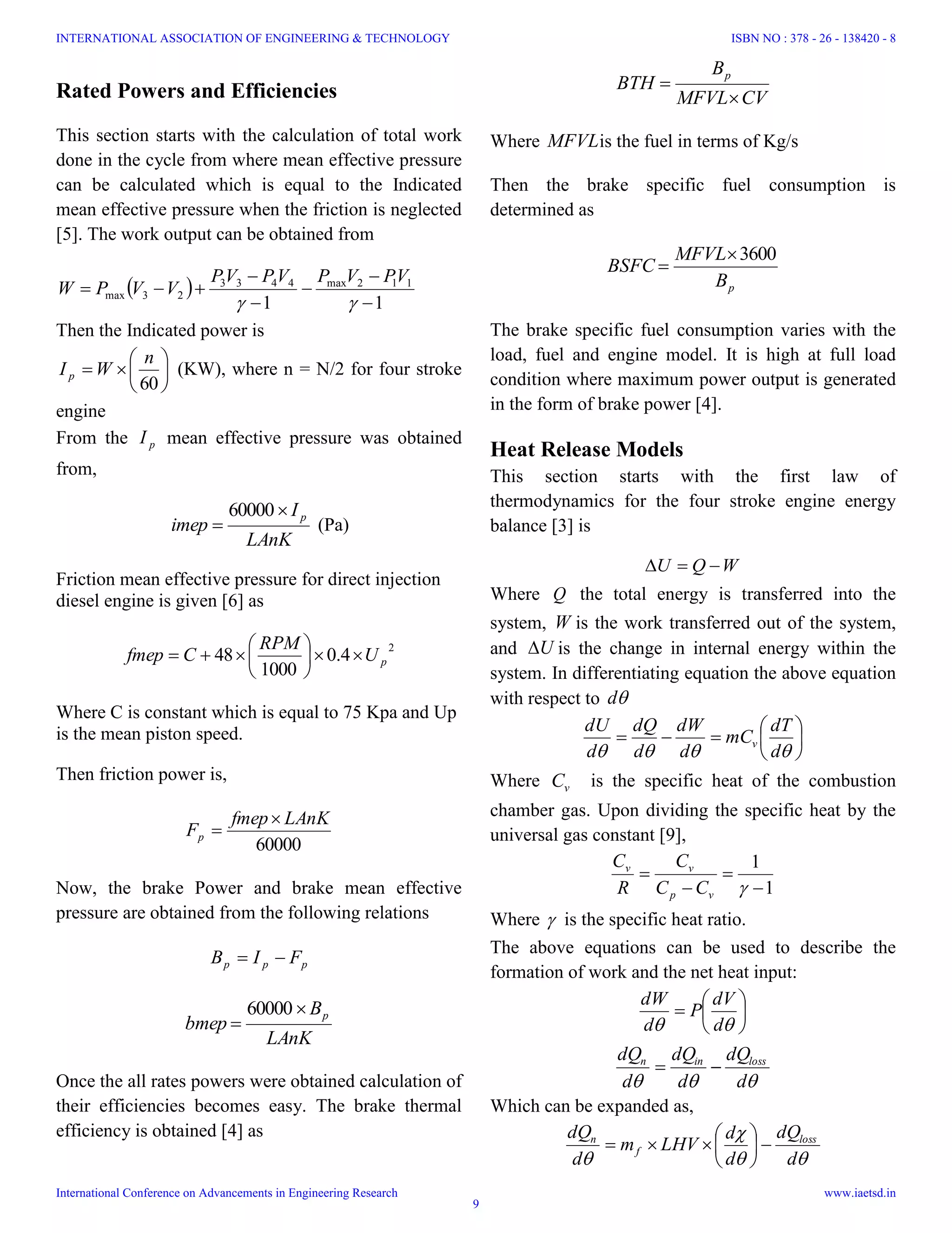 Rated Powers and Efficiencies
This section starts with the calculation of total work
done in the cycle from where mean effective pressure
can be calculated which is equal to the Indicated
mean effective pressure when the friction is neglected
[5]. The work output can be obtained from
 
11
112max4433
23max







VPVPVPVP
VVPW
Then the Indicated power is







60
n
WI p (KW), where n = N/2 for four stroke
engine
From the pI mean effective pressure was obtained
from,
LAnK
I
imep
p

60000
(Pa)
Friction mean effective pressure for direct injection
diesel engine is given [6] as
2
4.0
1000
48 pU
RPM
Cfmep 






Where C is constant which is equal to 75 Kpa and Up
is the mean piston speed.
Then friction power is,
60000
LAnKfmep
Fp


Now, the brake Power and brake mean effective
pressure are obtained from the following relations
ppp FIB 
LAnK
B
bmep
p

60000
Once the all rates powers were obtained calculation of
their efficiencies becomes easy. The brake thermal
efficiency is obtained [4] as
CVMFVL
B
BTH
p


Where MFVLis the fuel in terms of Kg/s
Then the brake specific fuel consumption is
determined as
pB
MFVL
BSFC
3600

The brake specific fuel consumption varies with the
load, fuel and engine model. It is high at full load
condition where maximum power output is generated
in the form of brake power [4].
Heat Release Models
This section starts with the first law of
thermodynamics for the four stroke engine energy
balance [3] is
WQU 
Where Q the total energy is transferred into the
system, W is the work transferred out of the system,
and U is the change in internal energy within the
system. In differentiating equation the above equation
with respect to d







 d
dT
mC
d
dW
d
dQ
d
dU
v
Where vC is the specific heat of the combustion
chamber gas. Upon dividing the specific heat by the
universal gas constant [9],
1
1




vp
vv
CC
C
R
C
Where  is the specific heat ratio.
The above equations can be used to describe the
formation of work and the net heat input:







 d
dV
P
d
dW
 d
dQ
d
dQ
d
dQ lossinn

Which can be expanded as,


 d
dQ
d
d
LHVm
d
dQ loss
f
n







INTERNATIONAL ASSOCIATION OF ENGINEERING & TECHNOLOGY
International Conference on Advancements in Engineering Research
ISBN NO : 378 - 26 - 138420 - 8
www.iaetsd.in
9
 