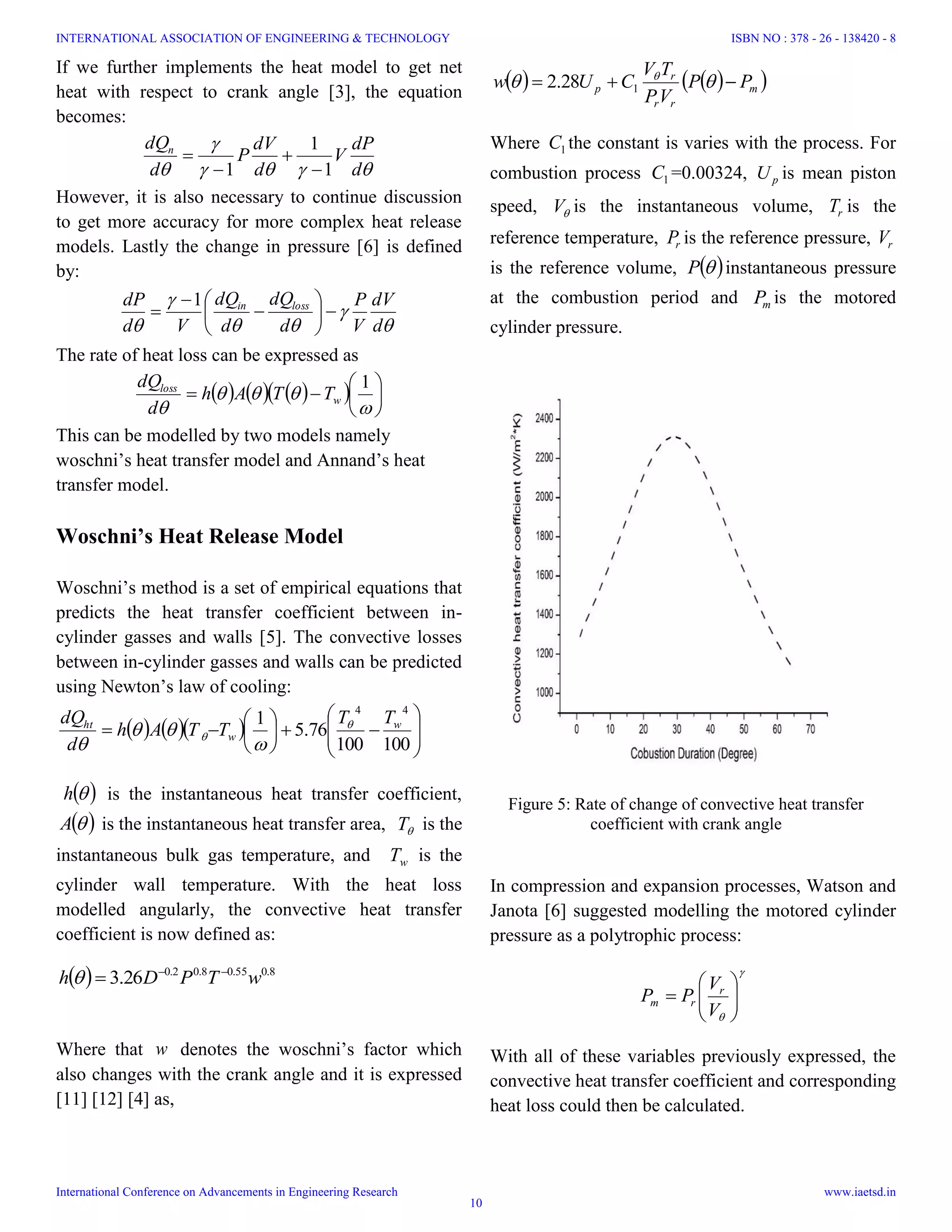 Figure 5: Rate of change of convective heat transfer
coefficient with crank angle
If we further implements the heat model to get net
heat with respect to crank angle [3], the equation
becomes:


 d
dP
V
d
dV
P
d
dQn
1
1
1 



However, it is also necessary to continue discussion
to get more accuracy for more complex heat release
models. Lastly the change in pressure [6] is defined
by:




 d
dV
V
P
d
dQ
d
dQ
Vd
dP lossin









1
The rate of heat loss can be expressed as
       









1
w
loss
TTAh
d
dQ
This can be modelled by two models namely
woschni’s heat transfer model and Annand’s heat
transfer model.
Woschni’s Heat Release Model
Woschni’s method is a set of empirical equations that
predicts the heat transfer coefficient between in-
cylinder gasses and walls [5]. The convective losses
between in-cylinder gasses and walls can be predicted
using Newton’s law of cooling:
     














100100
76.5
1
44
w
w
ht TT
TTAh
d
dQ 




 h is the instantaneous heat transfer coefficient,
 A is the instantaneous heat transfer area, T is the
instantaneous bulk gas temperature, and wT is the
cylinder wall temperature. With the heat loss
modelled angularly, the convective heat transfer
coefficient is now defined as:
  8.055.08.02.0
26.3 wTPDh 

Where that w denotes the woschni’s factor which
also changes with the crank angle and it is expressed
[11] [12] [4] as,
    m
rr
r
p PP
VP
TV
CUw   
128.2
Where 1C the constant is varies with the process. For
combustion process 1C =0.00324, pU is mean piston
speed, V is the instantaneous volume, rT is the
reference temperature, rP is the reference pressure, rV
is the reference volume,  P instantaneous pressure
at the combustion period and mP is the motored
cylinder pressure.
In compression and expansion processes, Watson and
Janota [6] suggested modelling the motored cylinder
pressure as a polytrophic process:









V
V
PP r
rm
With all of these variables previously expressed, the
convective heat transfer coefficient and corresponding
heat loss could then be calculated.
INTERNATIONAL ASSOCIATION OF ENGINEERING & TECHNOLOGY
International Conference on Advancements in Engineering Research
ISBN NO : 378 - 26 - 138420 - 8
www.iaetsd.in
10
 
