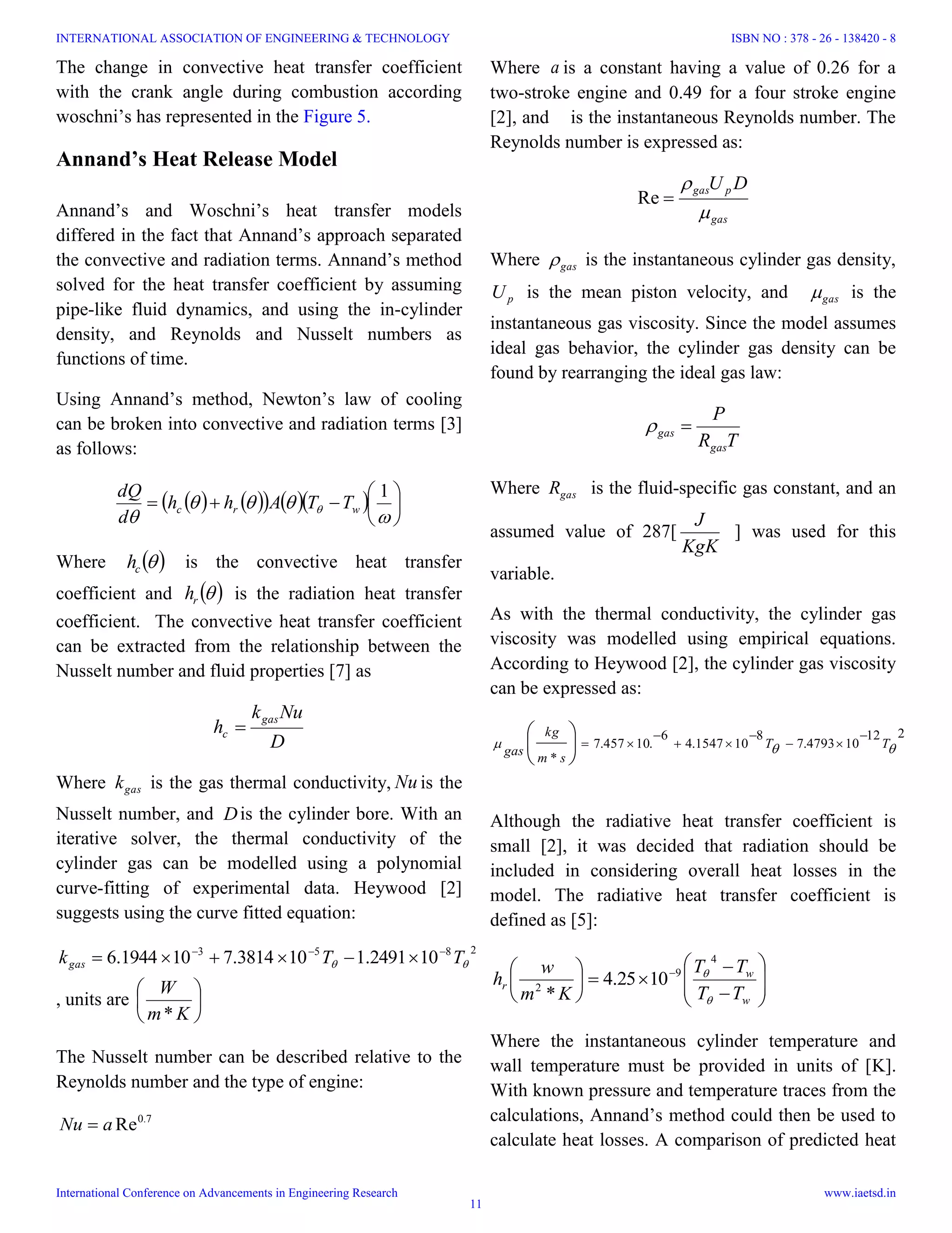 The change in convective heat transfer coefficient
with the crank angle during combustion according
woschni’s has represented in the Figure 5.
Annand’s Heat Release Model
Annand’s and Woschni’s heat transfer models
differed in the fact that Annand’s approach separated
the convective and radiation terms. Annand’s method
solved for the heat transfer coefficient by assuming
pipe-like fluid dynamics, and using the in-cylinder
density, and Reynolds and Nusselt numbers as
functions of time.
Using Annand’s method, Newton’s law of cooling
can be broken into convective and radiation terms [3]
as follows:
        








 
1
wrc TTAhh
d
dQ
Where  ch is the convective heat transfer
coefficient and  rh is the radiation heat transfer
coefficient. The convective heat transfer coefficient
can be extracted from the relationship between the
Nusselt number and fluid properties [7] as
D
Nuk
h
gas
c 
Where gask is the gas thermal conductivity, Nu is the
Nusselt number, and Dis the cylinder bore. With an
iterative solver, the thermal conductivity of the
cylinder gas can be modelled using a polynomial
curve-fitting of experimental data. Heywood [2]
suggests using the curve fitted equation:
2853
102491.1103814.7101944.6  TTkgas


, units are 





Km
W
*
The Nusselt number can be described relative to the
Reynolds number and the type of engine:
7.0
ReaNu 
Where a is a constant having a value of 0.26 for a
two-stroke engine and 0.49 for a four stroke engine
[2], and is the instantaneous Reynolds number. The
Reynolds number is expressed as:
gas
pgas DU


Re
Where gas is the instantaneous cylinder gas density,
pU is the mean piston velocity, and gas is the
instantaneous gas viscosity. Since the model assumes
ideal gas behavior, the cylinder gas density can be
found by rearranging the ideal gas law:
TR
P
gas
gas 
Where gasR is the fluid-specific gas constant, and an
assumed value of 287[
KgK
J
] was used for this
variable.
As with the thermal conductivity, the cylinder gas
viscosity was modelled using empirical equations.
According to Heywood [2], the cylinder gas viscosity
can be expressed as:
212
104793.7
8
101547.4
6
.10457.7
*
 TT
sm
kg
gas











Although the radiative heat transfer coefficient is
small [2], it was decided that radiation should be
included in considering overall heat losses in the
model. The radiative heat transfer coefficient is
defined as [5]:















 
w
w
r
TT
TT
Km
w
h


4
9
2
1025.4
*
Where the instantaneous cylinder temperature and
wall temperature must be provided in units of [K].
With known pressure and temperature traces from the
calculations, Annand’s method could then be used to
calculate heat losses. A comparison of predicted heat
INTERNATIONAL ASSOCIATION OF ENGINEERING & TECHNOLOGY
International Conference on Advancements in Engineering Research
ISBN NO : 378 - 26 - 138420 - 8
www.iaetsd.in
11
 