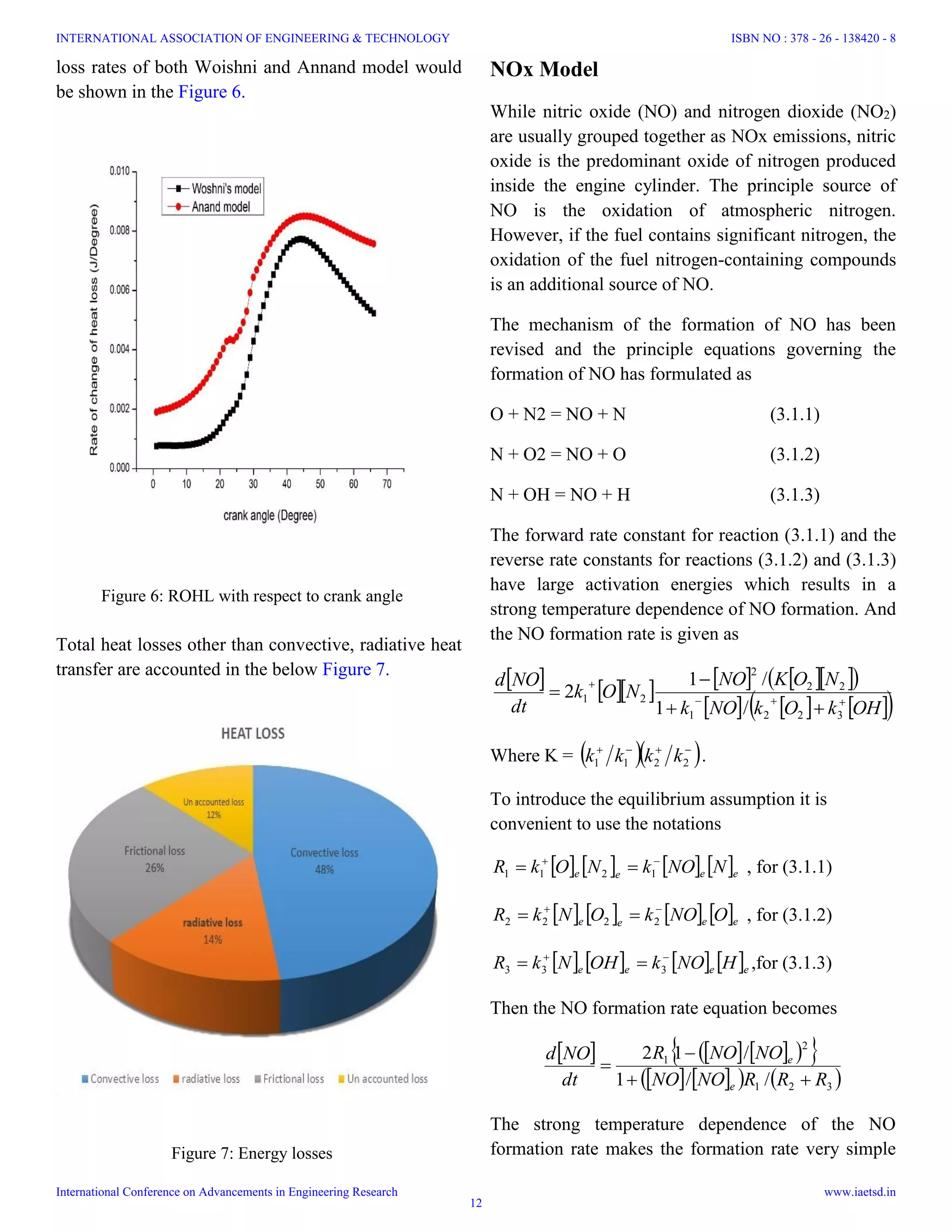 Figure 7: Energy losses
Figure 6: ROHL with respect to crank angle
loss rates of both Woishni and Annand model would
be shown in the Figure 6.
Total heat losses other than convective, radiative heat
transfer are accounted in the below Figure 7.
NOx Model
While nitric oxide (NO) and nitrogen dioxide (NO2)
are usually grouped together as NOx emissions, nitric
oxide is the predominant oxide of nitrogen produced
inside the engine cylinder. The principle source of
NO is the oxidation of atmospheric nitrogen.
However, if the fuel contains significant nitrogen, the
oxidation of the fuel nitrogen-containing compounds
is an additional source of NO.
The mechanism of the formation of NO has been
revised and the principle equations governing the
formation of NO has formulated as
O + N2 = NO + N (3.1.1)
N + O2 = NO + O (3.1.2)
N + OH = NO + H (3.1.3)
The forward rate constant for reaction (3.1.1) and the
reverse rate constants for reactions (3.1.2) and (3.1.3)
have large activation energies which results in a
strong temperature dependence of NO formation. And
the NO formation rate is given as
          
      OHkOkNOk
NOKNO
NOk
dt
NOd





3221
22
2
21
/1
/1
2
Where K =   
2211 kkkk .
To introduce the equilibrium assumption it is
convenient to use the notations
       eeee NNOkNOkR 
 1211 , for (3.1.1)
       eeee ONOkONkR 
 2222 , for (3.1.2)
       eeee HNOkOHNkR 
 333 ,for (3.1.3)
Then the NO formation rate equation becomes
       
      321
2
1
//1
/12
RRRNONO
NONOR
dt
NOd
e
e



The strong temperature dependence of the NO
formation rate makes the formation rate very simple
INTERNATIONAL ASSOCIATION OF ENGINEERING & TECHNOLOGY
International Conference on Advancements in Engineering Research
ISBN NO : 378 - 26 - 138420 - 8
www.iaetsd.in
12
 