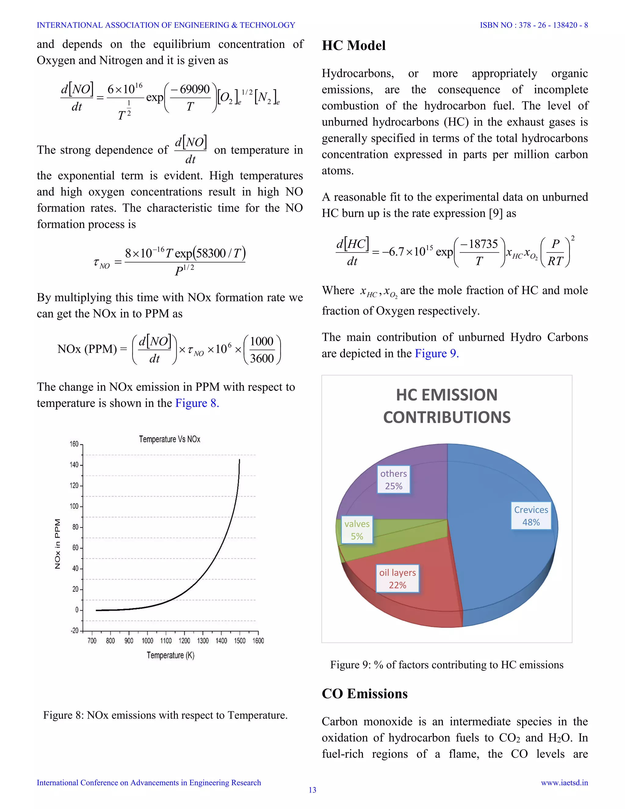 Crevices
48%
oil layers
22%
valves
5%
others
25%
HC EMISSION
CONTRIBUTIONS
Figure 9: % of factors contributing to HC emissions
Figure 8: NOx emissions with respect to Temperature.
and depends on the equilibrium concentration of
Oxygen and Nitrogen and it is given as
     ee NO
T
T
dt
NOd
2
2/1
2
2
1
16
69090
exp
106





 

The strong dependence of
 
dt
NOd
on temperature in
the exponential term is evident. High temperatures
and high oxygen concentrations result in high NO
formation rates. The characteristic time for the NO
formation process is
 
2/1
16
/58300exp108
P
TT
NO



By multiplying this time with NOx formation rate we
can get the NOx in to PPM as
NOx (PPM) =
 












3600
1000
106
NO
dt
NOd

The change in NOx emission in PPM with respect to
temperature is shown in the Figure 8.
HC Model
Hydrocarbons, or more appropriately organic
emissions, are the consequence of incomplete
combustion of the hydrocarbon fuel. The level of
unburned hydrocarbons (HC) in the exhaust gases is
generally specified in terms of the total hydrocarbons
concentration expressed in parts per million carbon
atoms.
A reasonable fit to the experimental data on unburned
HC burn up is the rate expression [9] as
  2
15
2
18735
exp107.6 










 

RT
P
xx
Tdt
HCd
OHC
Where 2
, OHC xx are the mole fraction of HC and mole
fraction of Oxygen respectively.
The main contribution of unburned Hydro Carbons
are depicted in the Figure 9.
CO Emissions
Carbon monoxide is an intermediate species in the
oxidation of hydrocarbon fuels to CO2 and H2O. In
fuel-rich regions of a flame, the CO levels are
INTERNATIONAL ASSOCIATION OF ENGINEERING & TECHNOLOGY
International Conference on Advancements in Engineering Research
ISBN NO : 378 - 26 - 138420 - 8
www.iaetsd.in
13
 