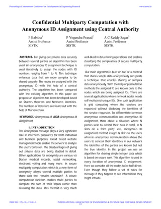 Confidential Multiparty Computation with
Anonymous ID Assignment using Central Authority
P Babitha1
P Yogendra Prasad2
A C Reddy Sagar3
Assist Professor Assist Professor Assist Professor
SISTK SISTK SISTK
ABSTRACT- For giving out private data securely
between several parties an algorithm has been
used. An anonymous ID assignment technique is
used iteratively to assign the nodes with ID
numbers ranging from 1 to N. This technique
enhances data that are more complex to be
shared securely. The nodes are assigned with the
anonymous ID with the help of a central
authority. The algorithm has been compared
with the existing algorithm. In this paper we
propose an algorithm has been developed based
on Sturm’s theorem and Newton’s identities.
The numbers of iterations are found out with the
help of Markov chain.
KEYWORDS: Anonymous Id, AIDA-Anonymous Id
Assignment.
1. INTRODUCTION
The anonymous message plays a very significant
role in internet’s popularity for both individual
and business purposes. Cloud based website
management tools enable the servers to analyze
the user’s behavior. The disadvantages of giving
out private data are being studied in detail.
Other applications for anonymity are various viz
Doctor medical records, social networking,
electronic voting and many more. In secure
multiparty computation which is a new form of
anonymity allows several multiple parties to
share data that remains unknown? A secure
computation function enables multi parties to
compute the sum of their inputs rather than
revealing the data. This method is very much
well-liked in data mining operations and enables
classifying the complexities of secure multiparty
computation.
Our main algorithm is built on top of a method
that shares simple data anonymously and yields
a technique that enables sharing of complex
data anonymously. With the help of permutation
methods the assigned ID are known only to the
nodes which are being assigned IDs. There are
several applications where network nodes needs
self-motivated unique IDs. One such application
is grid computing where the services are
requested without disclosing the identities of
the service requestor. To differentiate between
anonymous communication and anonymous ID
assignment, think about a situation where N
parties wish to exhibit their data in total, in N
slots on a third party site, anonymous ID
assignment method assigns N slots to the users
whereas anonymous communication allows the
users to conceal their identities In our network
the identities of the parties are known but not
the true identity. In this project we use an
algorithm for sharing simple integer data which
is based on secure sum. This algorithm is used in
every iteration of anonymous ID assignment.
Here we consider all the nodes to be half direct.
Even though they follow a set of rules for
message if they happen to see information they
might intrude.
Proceedings of International Conference on Developments in Engineering Research
ISBN NO : 378 - 26 - 13840 - 9
www.iaetsd.in
INTERNATIONAL ASSOCIATION OF ENGINEERING & TECHNOLOGY FOR SKILL DEVELOPMENT
111
 