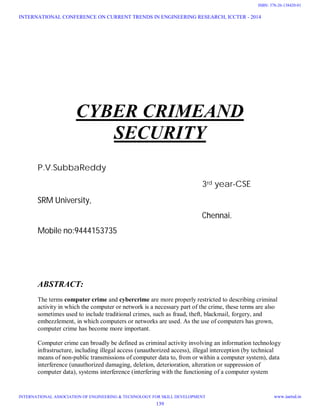 CYBER CRIMEAND
SECURITY
P.V.SubbaReddy
3rd year-CSE
SRM University,
Chennai.
Mobile no:9444153735
ABSTRACT:
The terms computer crime and cybercrime are more properly restricted to describing criminal
activity in which the computer or network is a necessary part of the crime, these terms are also
sometimes used to include traditional crimes, such as fraud, theft, blackmail, forgery, and
embezzlement, in which computers or networks are used. As the use of computers has grown,
computer crime has become more important.
Computer crime can broadly be defined as criminal activity involving an information technology
infrastructure, including illegal access (unauthorized access), illegal interception (by technical
means of non-public transmissions of computer data to, from or within a computer system), data
interference (unauthorized damaging, deletion, deterioration, alteration or suppression of
computer data), systems interference (interfering with the functioning of a computer system
INTERNATIONAL CONFERENCE ON CURRENT TRENDS IN ENGINEERING RESEARCH, ICCTER - 2014
INTERNATIONAL ASSOCIATION OF ENGINEERING & TECHNOLOGY FOR SKILL DEVELOPMENT www.iaetsd.in
139
ISBN: 378-26-138420-01
 