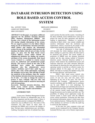 DATABASE INTRUSION DETECTION USING
ROLE BASED ACCESS CONTROL
SYSTEM
Mrs. ANTONY VIGIL MRINALINI SHRIDHAR R OVIYA
ASSISTANT PROFESSOR STUDENT STUDENT
SRM UNIVERSITY SRM UNIVERSITY SRM UNIVERSITY
ABSTRACT- In this paper, we propose a different
approach for the database intrusion detection
(IDS). Database Management (DBMS) has
become a key criteria in the information system
(IS) storing valuable information of the system.
We are urged to protect it to the fullest without
losing any bit of information. Intrusion detection,
which gathers and analyses the information
system was one of the methods which protects the
database the fullest with all sorts of rules. In this
paper, we move into the Role based Access
Control (RBAC) system which controls the
administered databases for finding out sensitive
attributes of the system dynamically. Role based
Access Control is a method to restrict system
access by authorized and unauthorized people
directly. The access is based on the roles of the
individual users within the organization.
Important roles like administrator, access
sensitive attributes and if their audit logs are
mined, then some useful information regarding
the attributes can be used. This will help to decide
the sensitivity of the attributes. Since the models
of the database intrusion detection has proposed a
lot of rules , it is time to change the system to
protect it more evidently with less rules and
regulations which would be useful for detecting all
sorts of transactions.
Keywords: Database intrusion detection, Role
based access control system, Administered
database, Audit logs, Sensitive and attributes.
1.INTRODUCTION
In past years, Database Management System
(DBMS) have become an indispensible part of the
life of the organizers and the users using it. Hence it
was the primary priority to safeguard the DBMS, no
matter how easy or difficult it was. The motive of the
researches was first based on these ideas of
protecting the DBMS and to prevent the leakage of
data. The past years, Authentication user privileges ,
Auditing, Encryption and lots of methods have been
used to protect the data and the system. Amending all
the above methods, newer methods have come up to
protect the same for daily operations and decision
making in organizations. Database is a group or
collection of data's which may contain valuable and
sensitive information about the institution and
organization, which is accessed by the people of the
organization internally and externally every day.
Any leak of information in these systems
will devastate the whole database system and the
data's, leading to a great loss. Hence the data need to
be protected and secured. The recent models of
protection of DBMS were the dynamic threshold
method and the data mining method of Intrusion
detection system. Intrusion detection method is a
process which analyses the unauthorized access and
malicious behaviors and finds intrusion behaviors
and attempts by detecting the state and activity of an
operating system to provide an effective means for
intrusion defend. In this paper, we will see how
RBAC will help us to protect the database along with
the intrusion detection with limited rules.
RBAC- Role based access control, also
known as role based security is a method to restrict
access of just one user, and also many users
depending on the role of the users. The roles are
prioritized like Example: Administrators access
sensitive attributes and the DBMS and its attributes
can be used. RBAC is a rich technology for
authentication privileges and controlling the access of
the information and data. It makes the administration
of the security (work) much easier and simpler,
though the process may be tedious and little vast. The
possibility of adding newer application inside the
secured system is much easier with the different
access control mechanism. Extracting the data from
the protected information system is much easier only
by an authorized person. Talking about the sensitivity
of the attributes we will have to refine the audit log
to extract the data attributes.
In the past few years computer crime and
security survey conducted by the Computer Security
Institute(CSI) have seen a lot of drastic improvement
73
INTERNATIONAL ASSOCIATION OF ENGINEERING & TECHNOLOGY FOR SKILL DEVELOPMENT
2nd INTERNATIONAL CONFERENCE ON CURRENT TRENDS IN ENGINEERING RESEARCH
ISBN : 378 - 26 - 138420 - 6
www.iaetsd.in
 