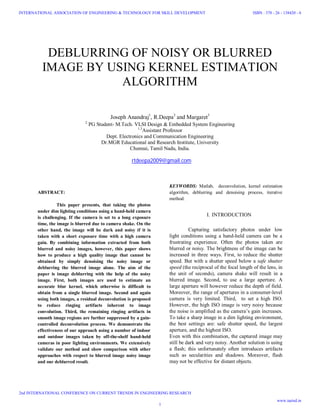 DEBLURRING OF NOISY OR BLURRED
IMAGE BY USING KERNEL ESTIMATION
ALGORITHM
Joseph Anandraj1
, R.Deepa2
and Margaret3
2
PG Student- M.Tech. VLSI Design & Embedded System Engineering
1,3
Assistant Professor
Dept. Electronics and Communication Engineering
Dr.MGR Educational and Research Institute, University
Chennai, Tamil Nadu, India.
rtdeepa2009@gmail.com
ABSTRACT:
This paper presents, that taking the photos
under dim lighting conditions using a hand-held camera
is challenging. If the camera is set to a long exposure
time, the image is blurred due to camera shake. On the
other hand, the image will be dark and noisy if it is
taken with a short exposure time with a high camera
gain. By combining information extracted from both
blurred and noisy images, however, this paper shows
how to produce a high quality image that cannot be
obtained by simply denoising the noisy image or
deblurring the blurred image alone. The aim of the
paper is image deblurring with the help of the noisy
image. First, both images are used to estimate an
accurate blur kernel, which otherwise is difficult to
obtain from a single blurred image. Second and again
using both images, a residual deconvolution is proposed
to reduce ringing artifacts inherent to image
convolution. Third, the remaining ringing artifacts in
smooth image regions are further suppressed by a gain-
controlled deconvolution process. We demonstrate the
effectiveness of our approach using a number of indoor
and outdoor images taken by off-the-shelf hand-held
cameras in poor lighting environments. We extensively
validate our method and show comparison with other
approaches with respect to blurred image noisy image
and our deblurred result.
KEYWORDS: Matlab, deconvolution, kernel estimation
algorithm, deblurring and denoising process, iterative
method.
I. INTRODUCTION
Capturing satisfactory photos under low
light conditions using a hand-held camera can be a
frustrating experience. Often the photos taken are
blurred or noisy. The brightness of the image can be
increased in three ways. First, to reduce the shutter
speed. But with a shutter speed below a safe shutter
speed (the reciprocal of the focal length of the lens, in
the unit of seconds), camera shake will result in a
blurred image. Second, to use a large aperture. A
large aperture will however reduce the depth of field.
Moreover, the range of apertures in a consumer-level
camera is very limited. Third, to set a high ISO.
However, the high ISO image is very noisy because
the noise is amplified as the camera’s gain increases.
To take a sharp image in a dim lighting environment,
the best settings are: safe shutter speed, the largest
aperture, and the highest ISO.
Even with this combination, the captured image may
still be dark and very noisy. Another solution is using
a flash; this unfortunately often introduces artifacts
such as secularities and shadows. Moreover, flash
may not be effective for distant objects.
1
INTERNATIONAL ASSOCIATION OF ENGINEERING & TECHNOLOGY FOR SKILL DEVELOPMENT
2nd INTERNATIONAL CONFERENCE ON CURRENT TRENDS IN ENGINEERING RESEARCH
ISBN : 378 - 26 - 138420 - 6
www.iaetsd.in
 