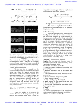 Fig. 2
(a)
(b)
(c)
Fig. 3. Contrast Images constructed using (a) local image gradient,
(b) local image contrast [15], and (c) our proposed method for the
original sample document images which are shown in Fig. 1 and 2,
respectively.
Fig. 3 shows the contrast map of the sample
document images in Fig. 1 and 2 that are created by
using local image gradient, local image contrast [15]
and our proposed method in Equation 3, respectively.
B. Local Threshold Estimation
The text can then be extracted from the
document background pixels once the high contrast
stroke edge pixels are detected properly. Two
characteristics can be observed from different kinds
of document images [15]: First, the text pixels are
close to the detected text stroke edge pixels. Second,
there is a distinct intensity difference between the
high contrast stroke edge pixels and the surrounding
background pixels. The document image text can
thus be extracted based on the detected text stroke
edge pixels as follows
{1.. min&& ( , ) /2
0..( , ) 5Ne N I x y Emean Estd
otherwiseR x y ≥ ≤ +
= →
Where Emean and Estd are the mean and the
standard deviation of the image intensity of the
detected high contrast image pixels (within the
original document image) within the neighborhood
window that can be evaluated as follows
mean
( , )*(1 ( , ))
E 6
neighbor
I x y E x y
Ne
−
= →
∑
2
(( ( , ) )*(1 ( , )))
E 7
2
neighbor
std
I x y Emean E x y− −
= →
∑
The size of the neighborhood window W can
be set based on the stroke width of the document
image under study.
C. Post-Processing
Once the initial binarization result is derived
from Equation 5 as described in previous subsections,
the binarization result can be further improved by
incorporating certain domain knowledge as described
in Algorithm 1. First, the isolated foreground pixels
that do not connect with other foreground pixels are
filtered out to make the edge pixel set precisely.
Second, the neighborhood pixel pair that lies on
symmetric sides of a text stroke edge pixel should
belong to different classes (i.e., either the document
background or the foreground text). One pixel of the
pixel pair is therefore labeled to the other category if
both of the two pixels belong to the same class.
Finally, some single-pixel artifacts along the text
stroke boundaries are filtered out by using several
logical operators as described in[16].
Algorithm 1 Post-Processing Procedure
Require: The Input grayscale Document Image ‘I’,
Initial Binary Result ‘B’ and Corresponding Binary
Text Stroke Edge Image ‘Edge’
Ensure: The Final Binary Result ‘Bf’
1: Obtain the connect components of the stroke edge
pixels in ‘Edge’.
2: Take out those pixels that do not connect with
other pixels.
3: For removing isolated pixels, we need to check
connectivity.
4: for Each remaining edge pixels (i, j ): do
5: Get its neighborhood pairs:
(i − 1, j) & (i + 1, j); (i, j − 1) &(i, j + 1)
6: if The pixels in the pairs belong to the same class
(both text or background) then
7: Classify the foreground and background pixels
based on pixel values.
8: end if
9: end for
10: Remove single-pixel artifacts [16] along the text
stroke boundaries after the document thresholding.
11: Store the new binary result to ‘Bf ‘.
INTERNATIONAL CONFERENCE ON CIVIL AND MECHANICAL ENGINEERING, ICCME-2014
INTERNATIONAL ASSOCIATION OF ENGINEERING & TECHNOLOGY FOR SKILL DEVELOPMENT www.iaetsd.in
19
ISBN:378-26-138420-0225
 