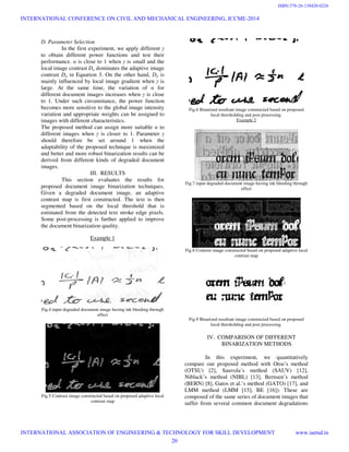 D. Parameter Selection
In the first experiment, we apply different γ
to obtain different power functions and test their
performance. α is close to 1 when γ is small and the
local image contrast Da dominates the adaptive image
contrast Da in Equation 3. On the other hand, Da is
mainly influenced by local image gradient when γ is
large. At the same time, the variation of α for
different document images increases when γ is close
to 1. Under such circumstance, the power function
becomes more sensitive to the global image intensity
variation and appropriate weights can be assigned to
images with different characteristics.
The proposed method can assign more suitable α to
different images when γ is closer to 1. Parameter γ
should therefore be set around 1 when the
adaptability of the proposed technique is maximized
and better and more robust binarization results can be
derived from different kinds of degraded document
images.
III. RESULTS
This section evaluates the results for
proposed document image binarization techniques.
Given a degraded document image, an adaptive
contrast map is first constructed. The text is then
segmented based on the local threshold that is
estimated from the detected text stroke edge pixels.
Some post-processing is further applied to improve
the document binarization quality.
Example 1
Fig.4 input degraded document image having ink bleeding through
effect
Fig.5 Contrast image constructed based on proposed adaptive local
contrast map
Fig.6 Binarized resultant image constructed based on proposed
local thresholding and post processing.
Example 2
Fig.7 input degraded document image having ink bleeding through
effect
Fig.8 Contrast image constructed based on proposed adaptive local
contrast map
Fig.9 Binarized resultant image constructed based on proposed
local thresholding and post processing.
IV. COMPARISON OF DIFFERENT
BINARIZATION METHODS
In this experiment, we quantitatively
compare our proposed method with Otsu’s method
(OTSU) [2], Sauvola’s method (SAUV) [12],
Niblack’s method (NIBL) [13], Bernsen’s method
(BERN) [8], Gatos et al.’s method (GATO) [17], and
LMM method (LMM [15], BE [16]). These are
composed of the same series of document images that
suffer from several common document degradations
INTERNATIONAL CONFERENCE ON CIVIL AND MECHANICAL ENGINEERING, ICCME-2014
INTERNATIONAL ASSOCIATION OF ENGINEERING & TECHNOLOGY FOR SKILL DEVELOPMENT www.iaetsd.in
20
ISBN:378-26-138420-0226
 