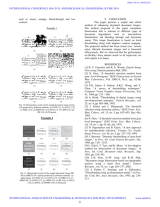 such as smear, smudge, bleed-through and low
contrast.
Example 1
Fig. 10. Binarization results of the sample document image in Fig.
1(b) produced by different methods. (a) OTSU [2]. (b) SAUV [12].
(c) NIBL [13]. (d) BERN [8]. (e) GATO [17]. (f) LMM [15]. (g)
BE [16]. (h) Proposed.
Example 2
Fig. 11. Binarization results of the sample document image (PR
06) in DIBCO 2011 dataset produced by different methods. (a)
Input Image. (b) OTSU [2]. (c) SAUV [12]. (d) NIBL [13]. (e)
BERN [8]. (f) GATO [17]. (g) LMM [15]. (h) BE [16]. (i) LELO
[18]. (j) SNUS. (k) HOWE [19]. (l) Proposed.
V. CONCLUSION
This paper presents a simple and robust
method of enhancing degraded document images.
The method proposed in this paper constitutes
binarization that is tolerant to different types of
document degradation such as non-uniform
illumination, ink bleeding through and document
smear. This image binarization is based on local
thresholding along with adaptive contrast mapping.
The proposed method has been tested over various
noise affected document images and is binarized
efficaciously. But we observed that the performance
on Bickley diary dataset needs to be improved, we
will explore it in future.
REFERENCES
[1] R. C. Gonzalez and R. E. Woods, Digital Image
Processing, Pearson prentice Hall, 2005.
[2] N. Otsu, “A threshold selection method from
gray– level histogram,” IEEE Transactions on System
Man Cybernatics, Vol. SMC-9, No.1, pp. 62-66,
1979.
[3] P.K. Sahoo, S. Soltani, A.K.C. Wong, and Y.
Chen, “A survey of thresholding techniques,”
Computer Vision Graphics Image Processing, Vol.
41, 1988, pp. 233 – 260.
[4] A. Brink, “Thresholding of digital images using
two-dimensional entropies,” Pattern Recognit., vol.
25, no. 8, pp. 803–808, 1992.
[5] J. Kittler and J. Illingworth, “On threshold
selection using clustering criteria,” IEEE Trans. Syst.,
Man, Cybern., vol. 15, no. 5, pp. 652–655, Sep.–Oct.
1985.
[6] N. Otsu, “A threshold selection method from gray
level histogram,” IEEE Trans. Syst., Man, Cybern.,
vol. 19, no. 1, pp. 62–66, Jan. 1979.
[7] N. Papamarkos and B. Gatos, “A new approach
for multithreshold selection,” Comput. Vis. Graph.
Image Process., vol. 56, no. 5, pp. 357–370, 1994.
[8] J. Bernsen, “Dynamic thresholding of gray-level
images,” in Proc. Int. Conf. Pattern Recognit., Oct.
1986, pp. 1251–1255.
[9] L. Eikvil, T. Taxt, and K. Moen, “A fast adaptive
method for binarization of document images,” in
Proc. Int. Conf. Document Anal. Recognit., Sep.
1991, pp. 435–443.
[10] I.-K. Kim, D.-W. Jung, and R.-H. Park,
“Document image binarization based on topographic
analysis using a water flow model,” Pattern
Recognit., vol. 35, no. 1, pp. 265–277, 2002.
[11] J. Parker, C. Jennings, and A. Salkauskas,
“Thresholding using an illumination model,” in Proc.
Int. Conf. Doc. Anal. Recognit., Oct. 1993, pp. 270–
273.
INTERNATIONAL CONFERENCE ON CIVIL AND MECHANICAL ENGINEERING, ICCME-2014
INTERNATIONAL ASSOCIATION OF ENGINEERING & TECHNOLOGY FOR SKILL DEVELOPMENT www.iaetsd.in
21
ISBN:378-26-138420-0227
 