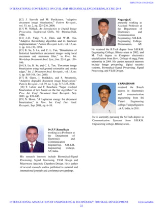 [12] J. Sauvola and M. Pietikainen, “Adaptive
document image binarization,” Pattern Recognit.,
vol. 33, no. 2, pp. 225–236, 2000.
[13] W. Niblack, An Introduction to Digital Image
Processing. Englewood Cliffs, NJ: Prentice-Hall,
1986.
[14] J.-D. Yang, Y.-S. Chen, and W.-H. Hsu,
“Adaptive thresholding algorithm and its hardware
implementation,” Pattern Recognit. Lett., vol. 15, no.
2, pp. 141–150, 1994.
[15] B. Su, S. Lu, and C. L. Tan, “Binarization of
historical handwritten document images using local
maximum and minimum filter,” in Proc. Int.
Workshop Document Anal. Syst., Jun. 2010, pp. 159–
166.
[16] S. Lu, B. Su, and C. L. Tan, “Document image
binarization using background estimation and stroke
edges,” Int. J. Document Anal. Recognit., vol. 13, no.
4, pp. 303–314, Dec. 2010.
[17] B. Gatos, I. Pratikakis, and S. Perantonis,
“Adaptive degraded document image binarization,”
Pattern Recognit., vol. 39, no. 3, pp. 317–327, 2006.
[18] T. Lelore and F. Bouchara, “Super resolved
binarization of text based on the fair algorithm,” in
Proc. Int. Conf. Document Anal. Recognit., Sep.
2011, pp. 839–843.
[19] N. Howe, “A Laplacian energy for document
binarization,” in Proc. Int. Conf. Doc. Anal.
Recognit., Sep. 2011, pp. 6–10.
Dr.P.V.RamaRaju
working as a Professor at
the Department of
Electronics and
Communication
Engineering, S.R.K.R.
Engineering College,
AP, India.
His research interests include Biomedical-Signal
Processing, Signal Processing, VLSI Design and
Microwave Anechoic Chambers Design. He is author
of several research studies published in national and
international journals and conference proceedings.
Nagaraju.G
presently working as
Assistant Professor at
the Department of
Electronics and
Communication
Engineering, S.R.K.R.
Engineering College,
Bhimavaram, AP,
He received the B.Tech degree from S.R.K.R.
Engineering College, Bhimavaram in 2002, and
M. Tech degree in Computer electronics
specialization from Govt. College of engg, Pune
university in 2004. His current research interests
include Image processing, digital security
systems, Biomedical-Signal Processing, Signal
Processing, and VLSI Design.
V.RAJASEKHAR
received the B-tech
degree in Electronics
and communication
engineering from Sri
Vasavi Engineering
college,Tadepalligudem
, A.P, India, in 2011.
He is currently pursuing the M.Tech degree in
Communication Systems from S.R.K.R.
Engineering college, Bhimavaram .
INTERNATIONAL CONFERENCE ON CIVIL AND MECHANICAL ENGINEERING, ICCME-2014
INTERNATIONAL ASSOCIATION OF ENGINEERING & TECHNOLOGY FOR SKILL DEVELOPMENT www.iaetsd.in
22
ISBN:378-26-138420-0228
 