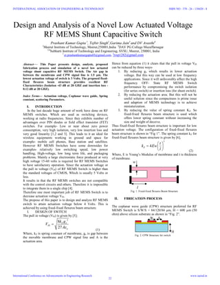 Design and Analysis of a Novel Low Actuated Voltage
RF MEMS Shunt Capacitive Switch
Prashant Kumar Gupta 1
, Tejbir Singh2
,Garima Jain3
and DV Avasthi4
1
Meerut Institute of Technology, Meerut,250001,India 3
DAV PG College Muzaffarnagar
2,4
Subharti Institute of Technology and Engineering, SVSU, Meerut, 250001, India
1
er.prashantkumargupta03@gmail.com, 2
tvsp1282@gmail.com
Abstract— This Paper presents design, analysis, proposed
fabrication process and simulation of a novel low actuated
voltage shunt capacitive RF MEMS Switch. The Air gap in
between the membrane and CPW signal line is 1.5 µm. The
lowest actuation voltage of switch is 3 Volts. The proposed fixed-
fixed flexures beam structure provides excellent RF
Characteristics (Isolation -43 dB at 28 GHZ and insertion loss -
0.12 dB at 28 GHZ).
Index Terms— Actuation voltage, Coplanar wave guide, Spring
constant, scattering Parameters.
I. INTRODUCTION
In the last decade huge amount of work have done on RF
MEMS switches. Which are used as switching devices,
working at radio frequencies. Since they exhibits number of
advantages over PIN diodes or field effect transistor (FET)
switches. For example- Low or near about zero power
consumption, very high isolation, very low insertion loss and
very good linearity [1,2 and 3]. This leads to it an ideal for
wireless equipments working in ground and space for
example- mobile cell phones, Base station and satellites.
However RF MEMS Switches have some downsides for
examples- relatively low switching speed, low power
handling, High-voltage, low long term life, and packaging
problems. Mainly a large electrostatic force produced at very
high voltage 15-60 volts is required for RF MEMS Switches
to have satisfactory operation. Since the actuation voltage or
the pull in voltage (VPI) of RF MEMS Switch is higher than
the standard voltages of CMOS, Which is usually 5 Volts or
less.
It results in that the RF MEMS switches are not compatible
with the control circuits and others. Therefore it is impossible
to integrate them in a single chip [4].
Therefore one most important job of RF MEMS Switch is to
decrease actuation voltage VPI.
The propose of this paper is to design and analyze RF MEMS
switch to attain actuation voltage below 4 Volts. This is
achieved by using fixed-fixed flexures beam structure.
I. DESIGN OF SWITCH
The pull in voltage (VPI) is given by [5];
3
8
27
Z o
PI
o
k g
V
A

(1)
Where, kZ is spring constant of membrane, go is gap between
the movable membrane and CPW signal line and A is the
actuation area.
Hence from equation (1) it clears that the pull in voltage VPI
can be reduced by three ways-
1. By reducing go which results in lower actuation
voltage. But this way can be used at low frequency
applications. Since it will unfavorably affect the high
frequency OFF- State RF MEMS Switch
performance by compromising the switch isolation
(for series switch) or insertion loss (for shunt switch).
2. By reducing the actuation area. But this will not be
useful solution since the compactness is prime issue
and adaption of MEMS technology is to achieve
miniaturization.
3. By reducing the value of spring constant KZ. So
fixed-fixed flexures beam structure is used which
offers lower spring constant without increasing the
size and weight of deceive.
Thus fixed-fixed flexures beam structure is important for low
actuation voltage. The configuration of fixed-fixed flexures
beam structure is shown in “Fig 1”. The spring constant kZ for
fixed-fixed flexures beam structure is given by [6],
3
4Z
t
k Ew
l
 
  
  (2)
Where, E is Young’s Modulus of membrane and t is thickness
of membrane.
w
l
Fig. 1. Fixed-fixed flexures Beam Structure
II. FBRICATION PROCESS
The coplanar wave guide (CPW) structure preferred for RF
MEMS Switch is S/W/S = 84/120/84 µm, H = 600 µm (50
ohm) above silicon substrate as shown in “Fig. 2”.
W S
H
Fig. 2. CPW Structure for switch
INTERNATIONAL ASSOCIATION OF ENGINEERING & TECHNOLOGY
International Conference on Advancements in Engineering Research
ISBN NO : 378 - 26 - 138420 - 8
www.iaetsd.in
22
 