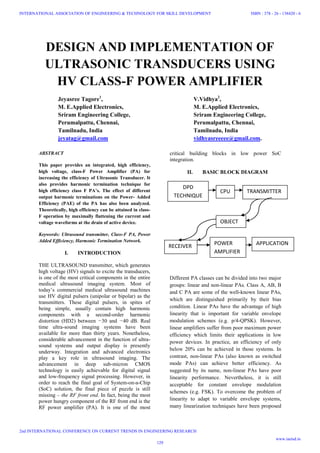 DESIGN AND IMPLEMENTATION OF
ULTRASONIC TRANSDUCERS USING
HV CLASS-F POWER AMPLIFIER
Jeyasree Tagore1
, V.Vidhya2
,
M. E.Applied Electronics, M. E.Applied Electronics,
Sriram Engineering College, Sriram Engineering College,
Perumalpattu, Chennai, Perumalpattu, Chennai,
Tamilnadu, India Tamilnadu, India
jeyatag@gmail.com vidhyasreeeee@gmail.com.
ABSTRACT
This paper provides an integrated, high efficiency,
high voltage, class-F Power Amplifier (PA) for
increasing the efficiency of Ultrasonic Transducer. It
also provides harmonic termination technique for
high efficiency class F PA’s. The effect of different
output harmonic terminations on the Power- Added
Efficiency (PAE) of the PA has also been analyzed.
Theoretically, high efficiency can be attained in class-
F operation by maximally flattening the current and
voltage waveforms at the drain of active device.
Keywords: Ultrasound transmitter, Class-F PA, Power
Added Efficiency, Harmonic Termination Network.
I. INTRODUCTION
THE ULTRASOUND transmitter, which generates
high voltage (HV) signals to excite the transducers,
is one of the most critical components in the entire
medical ultrasound imaging system. Most of
today’s commercial medical ultrasound machines
use HV digital pulsers (unipolar or bipolar) as the
transmitters. These digital pulsers, in spites of
being simple, usually contain high harmonic
components with a second-order harmonic
distortion (HD2) between −30 and −40 dB. Real
time ultra-sound imaging systems have been
available for more than thirty years. Nonetheless,
considerable advancement in the function of ultra-
sound systems and output display is presently
underway. Integration and advanced electronics
play a key role in ultrasound imaging. The
advancement in deep sub-micron CMOS
technology is easily achievable for digital signal
and low-frequency signal processing. However, in
order to reach the final goal of System-on-a-Chip
(SoC) solution, the final piece of puzzle is still
missing – the RF front end. In fact, being the most
power hungry component of the RF front end is the
RF power amplifier (PA). It is one of the most
critical building blocks in low power SoC
integration.
II. BASIC BLOCK DIAGRAM
Different PA classes can be divided into two major
groups: linear and non-linear PAs. Class A, AB, B
and C PA are some of the well-known linear PAs,
which are distinguished primarily by their bias
condition. Linear PAs have the advantage of high
linearity that is important for variable envelope
modulation schemes (e.g. p/4-QPSK). However,
linear amplifiers suffer from poor maximum power
efficiency which limits their applications in low
power devices. In practice, an efficiency of only
below 20% can be achieved in those systems. In
contrast, non-linear PAs (also known as switched
mode PAs) can achieve better efficiency. As
suggested by its name, non-linear PAs have poor
linearity performance. Nevertheless, it is still
acceptable for constant envelope modulation
schemes (e.g. FSK). To overcome the problem of
linearity to adapt to variable envelope systems,
many linearization techniques have been proposed
DPD
TECHNIQUE
CPU TRANSMITTER
APPLICATIONPOWER
AMPLIFIER
RECEIVER
OBJECT
129
INTERNATIONAL ASSOCIATION OF ENGINEERING & TECHNOLOGY FOR SKILL DEVELOPMENT
2nd INTERNATIONAL CONFERENCE ON CURRENT TRENDS IN ENGINEERING RESEARCH
ISBN : 378 - 26 - 138420 - 6
www.iaetsd.in
 