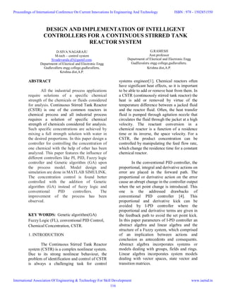 DESIGN AND IMPLEMENTATION OF INTELLIGENT
CONTROLLERS FOR A CONTINUOUS STIRRED TANK
REACTOR SYSTEM
D.SIVA NAGARAJU
M-tech – control system
Sivadevarala.d3@gamil.com.
Departmemt of Electical and Electronic Engg
Gudlavalleru engg college,gudlavalleru,
Krishna dist,A.P.
G.RAMESH
Asst.professor
Departmemt of Electical and Electronic Engg
Gudllavaleru engg college,gudlavalleru.
Krishna dist,A.P.
ABSTRACT
All the industrial process applications
require solutions of a specific chemical
strength of the chemicals or fluids considered
for analysis. Continuous Stirred Tank Reactor
(CSTR) is one of the common reactors in
chemical process and all industrial process
requires a solution of specific chemical
strength of chemicals considered for analysis.
Such specific concentrations are achieved by
mixing a full strength solution with water in
the desired proportions. In this paper design a
controller for controlling the concentration of
one chemical with the help of other has been
analyzed. This paper features the influence of
different controllers like PI, PID, Fuzzy logic
controller and Genetic algorithm (GA) upon
the process model. Model design and
simulation are done in MATLAB SIMULINK.
The concentration control is found better
controlled with the addition of Genetic
algorithm (GA) instead of fuzzy logic and
conventional PID controllers. The
improvement of the process has been
observed.
KEY WORDS: Genetic algorithm(GA)
Fuzzy Logic (FL), conventional PID Control,
Chemical Concentration, CSTR.
1. INTRODUCTION
The Continuous Stirred Tank Reactor
system (CSTR) is a complex nonlinear system.
Due to its strong nonlinear behaviour, the
problem of identification and control of CSTR
is always a challenging task for control
systems engineer[1]. Chemical reactors often
have significant heat effects, so it is important
to be able to add or remove heat from them. In
a CSTR (continuously stirred tank reactor) the
heat is add or removed by virtue of the
temperature difference between a jacked fluid
and the reactor fluid. Often, the heat transfer
fluid is pumped through agitation nozzle that
circulates the fluid through the jacket at a high
velocity. The reactant conversion in a
chemical reactor is a function of a residence
time or its inverse, the space velocity. For a
CSTR, the product concentration can be
controlled by manipulating the feed flow rate,
which change the residence time for a constant
chemical reactor.
In the conventional PID controller, the
proportional, integral and derivative actions on
error are placed in the forward path. The
proportional or derivative action on the error
cause an abrupt change in the controller output
when the set point change is introduced. This
one is the addressed drawbacks of
conventional PID controller [4]. This
proportional and derivative kick can be
avoided by I-PD controller where the
proportional and derivative terms are given in
the feedback path to avoid the set point kick.
In this paper parameters of I-PD controller an
abstract algebra and linear algebra and the
structure of a Fuzzy system, which comprised
of an implication between actions and
conclusion as antecedents and consequents.
Abstract algebra incorporates systems or
models dealing with groups, fields and rings.
Linear algebra incorporates system models
dealing with vector spaces, state vector and
transition matrices.
Proceedings of International Conference On Current Innovations In Engineering And Technology
International Association Of Engineering & Technology For Skill Development
ISBN : 978 - 1502851550
www.iaetsd.in
116
 