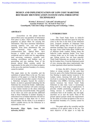 DESIGN AND IMPLEMENTATION OF LOW COST MARITIME
BOUNDARY IDENTIFICATION SYSTEM USING FIBER OPTIC
TECHNOLOGY
R.Sathya1
, R.Iswarya2
, V.Revathi3
, R.Sathiyapriya4
Associate Professor / IT1
, M.Tech IT First Year 2
,
Ganathipathy Tulsi Jain College of Engineering and Technology, Vellore.
ABSTRACT
Everywhere on this planet hair-thin
optical fibers carry vast quantities of information
from place to place. There are many desirable
properties of optical fibers for carrying this
information. They have enormous information-
carrying capacity, low cost and possess
immunity from many disturbances that can
afflict electrical wires and wireless
communication link. Optical fibers have
become a widely used aid to navigation
worldwide and its useful tool for map-making,
land surveying, commerce, scientific uses,
tracking, surveillance and hobbies such as
geocaching and way marking. None of the
present optical fibers systems satisfy the
requirements for the safety of civilian navigation
in the sea as the maritime boundary of a country
cannot be marked.
This paper deals on the versatility and the
usefulness of optical fibers in the sea. The main
objective of the paper is to help the fishermen
not to navigate beyond other country’s border. If
a fisherman navigates beyond the country’s
border, an alarm is generated indicating that the
fisherman has crossed the border. Additionally,
a laser transmitter interface will send a message
to base station located on the shore indicating
that a vessel has crossed the border. Thus guards
in the shore can assist and provide additional
help to those fishermen if needed. Keeping in
mind about lives of Indian fishermen, this device
has been created to help them not to move
beyond Indian. On the whole, it is an attempt to
build a suitable device for the fishermen at a
reasonably low cost.
Keywords: Fiber Optic, Laser, FDDI
networks, SONET
1. INTRODUCTION
The Tamil Nadu factor in India-Sri
Lanka relations that had been quiet for long has
come to the fore in the form of the fishermen
issue. Frequent incidents of fishermen from
Tamil Nadu getting shot in the Sri Lankan’s
maritime boundary have enraged all citizen of
the state. From Tamil Nadu about 18,000 boats
of different kinds conduct fishing along the
India-Sri Lanka maritime border. Ever since
violence broke out in Sri Lanka two decades
ago, fishing activity has not been peaceful.
Tamil Nadu fishermen are arrested, or shot, by
the Sri Lankan Navy. From the fishermen's point
of view, straying takes place inadvertently, due
to sheer ignorance about maritime boundaries.
At times, the drift is because of engine
failure or strong currents. At the same time
however, quite a few Indian fishermen engage in
free floating to exploit marine resources in Sri
Lankan waters, knowing full well, the risks
involved in crossing the International Maritime
Boundary Line (IMBL). Growing markets for
marine resources has forced Tamil Nadu
fishermen to take risks. Laser is increasingly
being used for a wide range of applications. It
provides reliable positioning, navigation, and
timing services to worldwide users on a
continuous basis in all weather, day and night,
anywhere on or near the Earth. None of the
present optical systems satisfy the requirements
for the safety of civilian navigation in the sea as
the maritime boundary of a country cannot be
marked.
This paper add on the versatility and the
usefulness of an optical cable in the sea. The
main objective of the paper is to help the
Proceedings of International Conference on Advances in Engineering and Technology
www.iaetsd.in
ISBN : 978 - 1505606395
International Association of Engineering and Technology for Skill Development
34
 