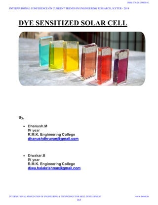 DYE SENSITIZED SOLAR CELL
By,
 Dhanush.M
IV year
R.M.K. Engineering College
dhanushdhruvan@gmail.com
 Diwakar.B
IV year
R.M.K. Engineering College
diwa.balakrishnan@gmail.com
INTERNATIONAL CONFERENCE ON CURRENT TRENDS IN ENGINEERING RESEARCH, ICCTER - 2014
INTERNATIONAL ASSOCIATION OF ENGINEERING & TECHNOLOGY FOR SKILL DEVELOPMENT www.iaetsd.in
263
ISBN: 378-26-138420-01
 