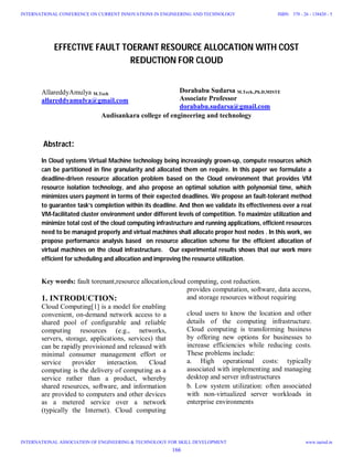 EFFECTIVE FAULT TOERANT RESOURCE ALLOCATION WITH COST
REDUCTION FOR CLOUD
AllareddyAmulya M.Tech
allareddyamulya@gmail.com
Dorababu Sudarsa M.Tech.,Ph.D,MISTE
Associate Professor
dorababu.sudarsa@gmail.com
Audisankara college of engineering and technology
Abstract:
In Cloud systems Virtual Machine technology being increasingly grown-up, compute resources which
can be partitioned in fine granularity and allocated them on require. In this paper we formulate a
deadline-driven resource allocation problem based on the Cloud environment that provides VM
resource isolation technology, and also propose an optimal solution with polynomial time, which
minimizes users payment in terms of their expected deadlines. We propose an fault-tolerant method
to guarantee task’s completion within its deadline. And then we validate its effectiveness over a real
VM-facilitated cluster environment under different levels of competition. To maximize utilization and
minimize total cost of the cloud computing infrastructure and running applications, efficient resources
need to be managed properly and virtual machines shall allocate proper host nodes . In this work, we
propose performance analysis based on resource allocation scheme for the efficient allocation of
virtual machines on the cloud infrastructure. Our experimental results shows that our work more
efficient for scheduling and allocation and improving the resource utilization.
Key words: fault torenant,resource allocation,cloud computing, cost reduction.
1. INTRODUCTION:
Cloud Computing[1] is a model for enabling
convenient, on-demand network access to a
shared pool of configurable and reliable
computing resources (e.g., networks,
servers, storage, applications, services) that
can be rapidly provisioned and released with
minimal consumer management effort or
service provider interaction. Cloud
computing is the delivery of computing as a
service rather than a product, whereby
shared resources, software, and information
are provided to computers and other devices
as a metered service over a network
(typically the Internet). Cloud computing
provides computation, software, data access,
and storage resources without requiring
cloud users to know the location and other
details of the computing infrastructure.
Cloud computing is transforming business
by offering new options for businesses to
increase efficiencies while reducing costs.
These problems include:
a. High operational costs: typically
associated with implementing and managing
desktop and server infrastructures
b. Low system utilization: often associated
with non-virtualized server workloads in
enterprise environments
166
INTERNATIONAL CONFERENCE ON CURRENT INNOVATIONS IN ENGINEERING AND TECHNOLOGY
INTERNATIONAL ASSOCIATION OF ENGINEERING & TECHNOLOGY FOR SKILL DEVELOPMENT
ISBN: 378 - 26 - 138420 - 5
www.iaetsd.in
 