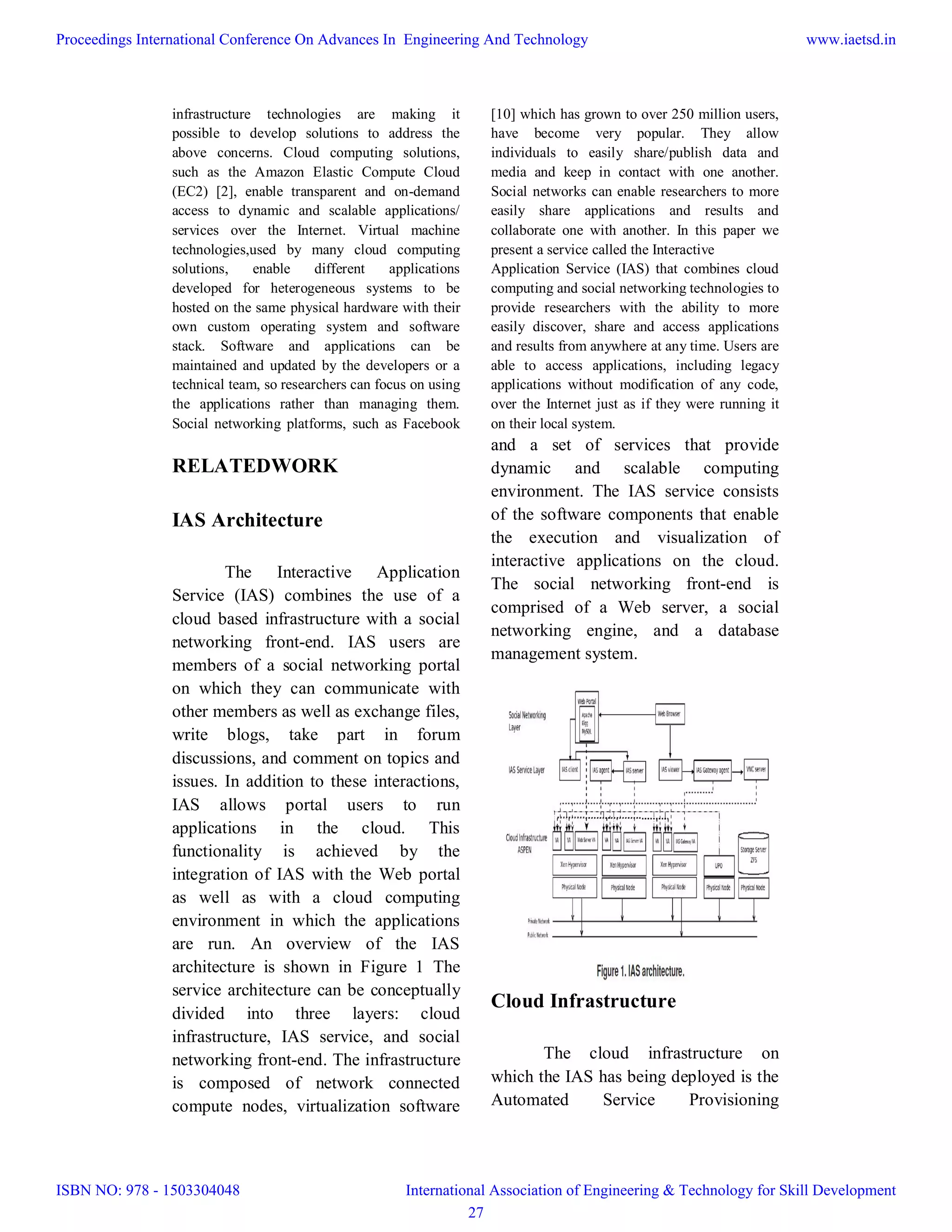 infrastructure technologies are making it
possible to develop solutions to address the
above concerns. Cloud computing solutions,
such as the Amazon Elastic Compute Cloud
(EC2) [2], enable transparent and on-demand
access to dynamic and scalable applications/
services over the Internet. Virtual machine
technologies,used by many cloud computing
solutions, enable different applications
developed for heterogeneous systems to be
hosted on the same physical hardware with their
own custom operating system and software
stack. Software and applications can be
maintained and updated by the developers or a
technical team, so researchers can focus on using
the applications rather than managing them.
Social networking platforms, such as Facebook
[10] which has grown to over 250 million users,
have become very popular. They allow
individuals to easily share/publish data and
media and keep in contact with one another.
Social networks can enable researchers to more
easily share applications and results and
collaborate one with another. In this paper we
present a service called the Interactive
Application Service (IAS) that combines cloud
computing and social networking technologies to
provide researchers with the ability to more
easily discover, share and access applications
and results from anywhere at any time. Users are
able to access applications, including legacy
applications without modification of any code,
over the Internet just as if they were running it
on their local system.
RELATEDWORK
IAS Architecture
The Interactive Application
Service (IAS) combines the use of a
cloud based infrastructure with a social
networking front-end. IAS users are
members of a social networking portal
on which they can communicate with
other members as well as exchange files,
write blogs, take part in forum
discussions, and comment on topics and
issues. In addition to these interactions,
IAS allows portal users to run
applications in the cloud. This
functionality is achieved by the
integration of IAS with the Web portal
as well as with a cloud computing
environment in which the applications
are run. An overview of the IAS
architecture is shown in Figure 1 The
service architecture can be conceptually
divided into three layers: cloud
infrastructure, IAS service, and social
networking front-end. The infrastructure
is composed of network connected
compute nodes, virtualization software
and a set of services that provide
dynamic and scalable computing
environment. The IAS service consists
of the software components that enable
the execution and visualization of
interactive applications on the cloud.
The social networking front-end is
comprised of a Web server, a social
networking engine, and a database
management system.
Cloud Infrastructure
The cloud infrastructure on
which the IAS has being deployed is the
Automated Service Provisioning
Proceedings International Conference On Advances In Engineering And Technology
ISBN NO: 978 - 1503304048
www.iaetsd.in
International Association of Engineering & Technology for Skill Development
27
 