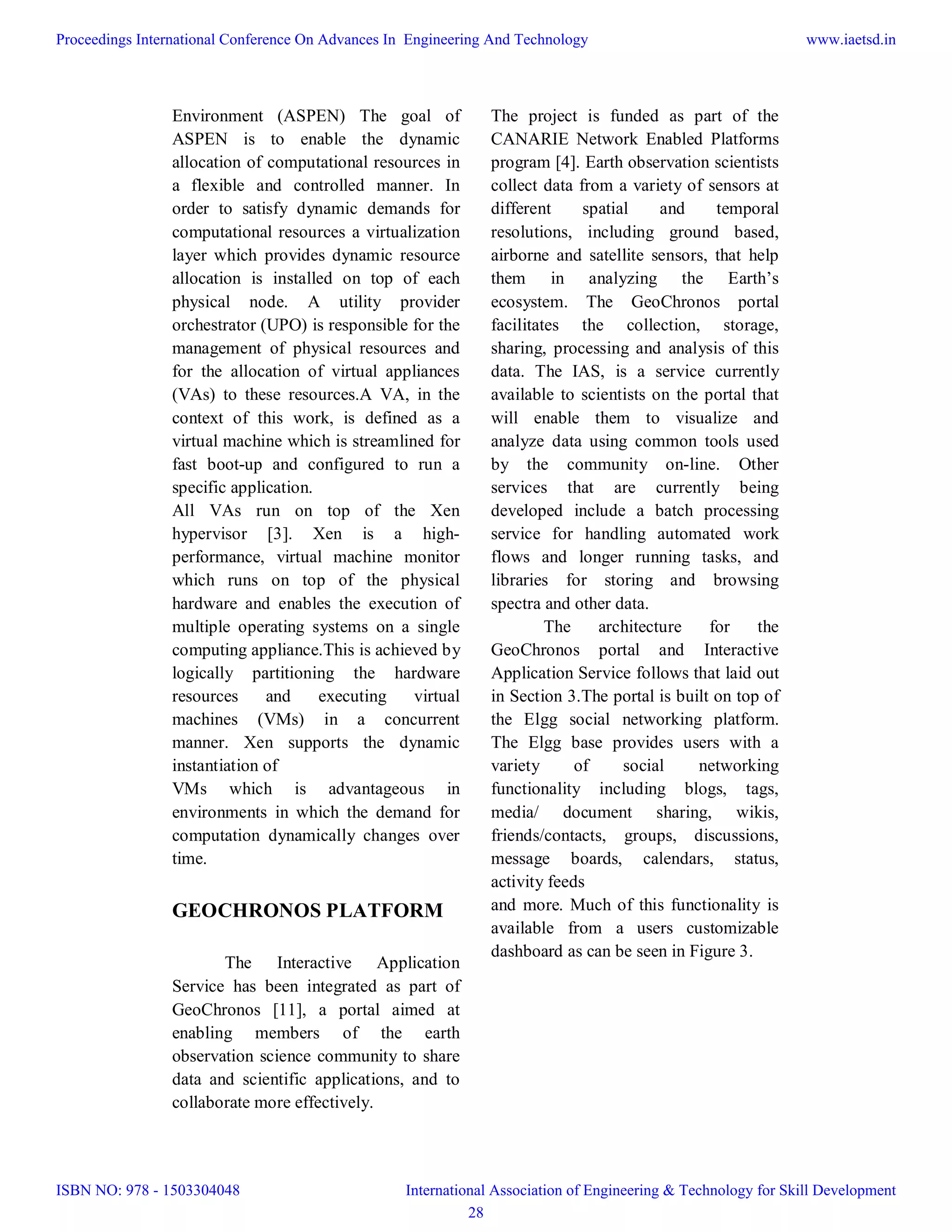 Environment (ASPEN) The goal of
ASPEN is to enable the dynamic
allocation of computational resources in
a flexible and controlled manner. In
order to satisfy dynamic demands for
computational resources a virtualization
layer which provides dynamic resource
allocation is installed on top of each
physical node. A utility provider
orchestrator (UPO) is responsible for the
management of physical resources and
for the allocation of virtual appliances
(VAs) to these resources.A VA, in the
context of this work, is defined as a
virtual machine which is streamlined for
fast boot-up and configured to run a
specific application.
All VAs run on top of the Xen
hypervisor [3]. Xen is a high-
performance, virtual machine monitor
which runs on top of the physical
hardware and enables the execution of
multiple operating systems on a single
computing appliance.This is achieved by
logically partitioning the hardware
resources and executing virtual
machines (VMs) in a concurrent
manner. Xen supports the dynamic
instantiation of
VMs which is advantageous in
environments in which the demand for
computation dynamically changes over
time.
GEOCHRONOS PLATFORM
The Interactive Application
Service has been integrated as part of
GeoChronos [11], a portal aimed at
enabling members of the earth
observation science community to share
data and scientific applications, and to
collaborate more effectively.
The project is funded as part of the
CANARIE Network Enabled Platforms
program [4]. Earth observation scientists
collect data from a variety of sensors at
different spatial and temporal
resolutions, including ground based,
airborne and satellite sensors, that help
them in analyzing the Earth’s
ecosystem. The GeoChronos portal
facilitates the collection, storage,
sharing, processing and analysis of this
data. The IAS, is a service currently
available to scientists on the portal that
will enable them to visualize and
analyze data using common tools used
by the community on-line. Other
services that are currently being
developed include a batch processing
service for handling automated work
flows and longer running tasks, and
libraries for storing and browsing
spectra and other data.
The architecture for the
GeoChronos portal and Interactive
Application Service follows that laid out
in Section 3.The portal is built on top of
the Elgg social networking platform.
The Elgg base provides users with a
variety of social networking
functionality including blogs, tags,
media/ document sharing, wikis,
friends/contacts, groups, discussions,
message boards, calendars, status,
activity feeds
and more. Much of this functionality is
available from a users customizable
dashboard as can be seen in Figure 3.
Proceedings International Conference On Advances In Engineering And Technology
ISBN NO: 978 - 1503304048
www.iaetsd.in
International Association of Engineering & Technology for Skill Development
28
 