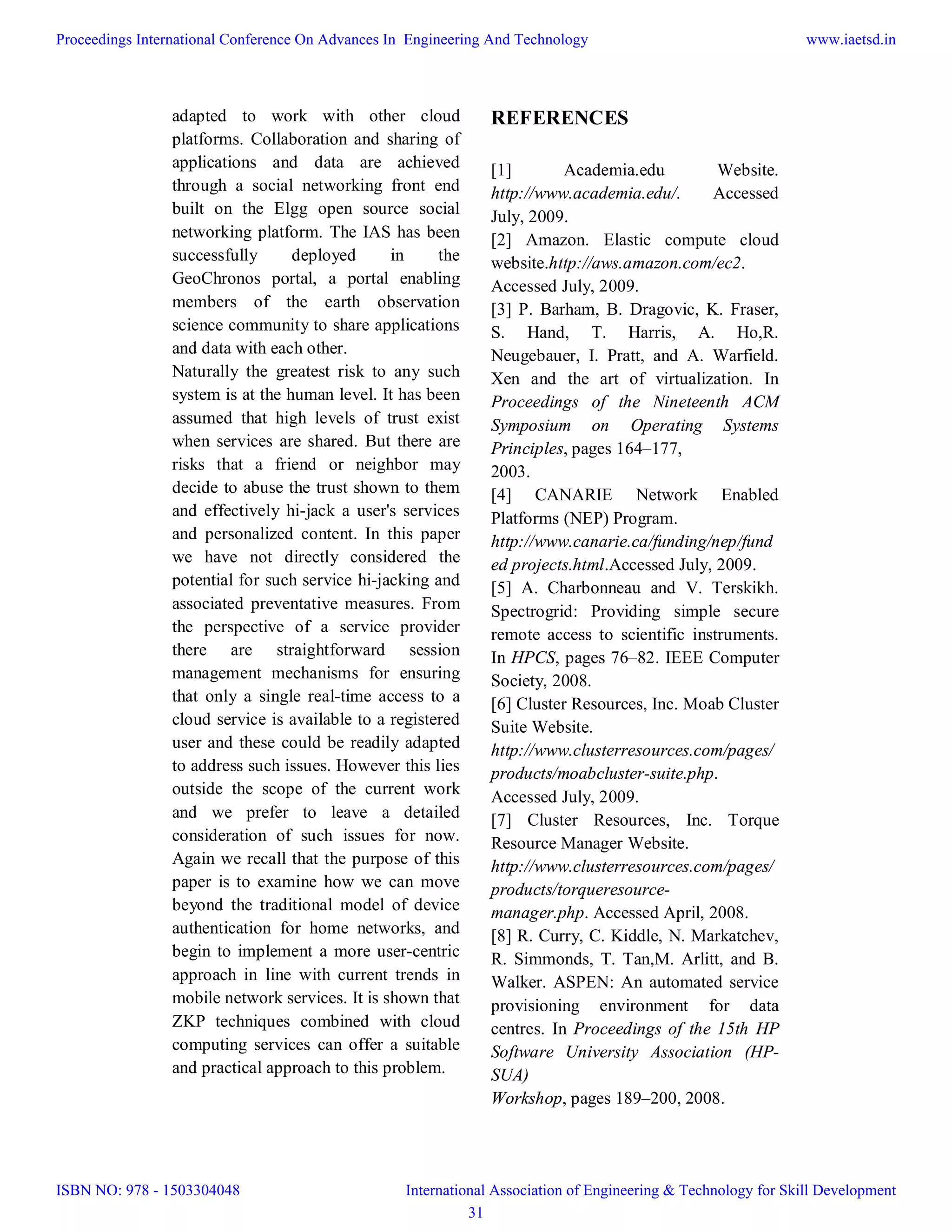 adapted to work with other cloud
platforms. Collaboration and sharing of
applications and data are achieved
through a social networking front end
built on the Elgg open source social
networking platform. The IAS has been
successfully deployed in the
GeoChronos portal, a portal enabling
members of the earth observation
science community to share applications
and data with each other.
Naturally the greatest risk to any such
system is at the human level. It has been
assumed that high levels of trust exist
when services are shared. But there are
risks that a friend or neighbor may
decide to abuse the trust shown to them
and effectively hi-jack a user's services
and personalized content. In this paper
we have not directly considered the
potential for such service hi-jacking and
associated preventative measures. From
the perspective of a service provider
there are straightforward session
management mechanisms for ensuring
that only a single real-time access to a
cloud service is available to a registered
user and these could be readily adapted
to address such issues. However this lies
outside the scope of the current work
and we prefer to leave a detailed
consideration of such issues for now.
Again we recall that the purpose of this
paper is to examine how we can move
beyond the traditional model of device
authentication for home networks, and
begin to implement a more user-centric
approach in line with current trends in
mobile network services. It is shown that
ZKP techniques combined with cloud
computing services can offer a suitable
and practical approach to this problem.
REFERENCES
[1] Academia.edu Website.
http://www.academia.edu/. Accessed
July, 2009.
[2] Amazon. Elastic compute cloud
website.http://aws.amazon.com/ec2.
Accessed July, 2009.
[3] P. Barham, B. Dragovic, K. Fraser,
S. Hand, T. Harris, A. Ho,R.
Neugebauer, I. Pratt, and A. Warfield.
Xen and the art of virtualization. In
Proceedings of the Nineteenth ACM
Symposium on Operating Systems
Principles, pages 164–177,
2003.
[4] CANARIE Network Enabled
Platforms (NEP) Program.
http://www.canarie.ca/funding/nep/fund
ed projects.html.Accessed July, 2009.
[5] A. Charbonneau and V. Terskikh.
Spectrogrid: Providing simple secure
remote access to scientific instruments.
In HPCS, pages 76–82. IEEE Computer
Society, 2008.
[6] Cluster Resources, Inc. Moab Cluster
Suite Website.
http://www.clusterresources.com/pages/
products/moabcluster-suite.php.
Accessed July, 2009.
[7] Cluster Resources, Inc. Torque
Resource Manager Website.
http://www.clusterresources.com/pages/
products/torqueresource-
manager.php. Accessed April, 2008.
[8] R. Curry, C. Kiddle, N. Markatchev,
R. Simmonds, T. Tan,M. Arlitt, and B.
Walker. ASPEN: An automated service
provisioning environment for data
centres. In Proceedings of the 15th HP
Software University Association (HP-
SUA)
Workshop, pages 189–200, 2008.
Proceedings International Conference On Advances In Engineering And Technology
ISBN NO: 978 - 1503304048
www.iaetsd.in
International Association of Engineering & Technology for Skill Development
31
 