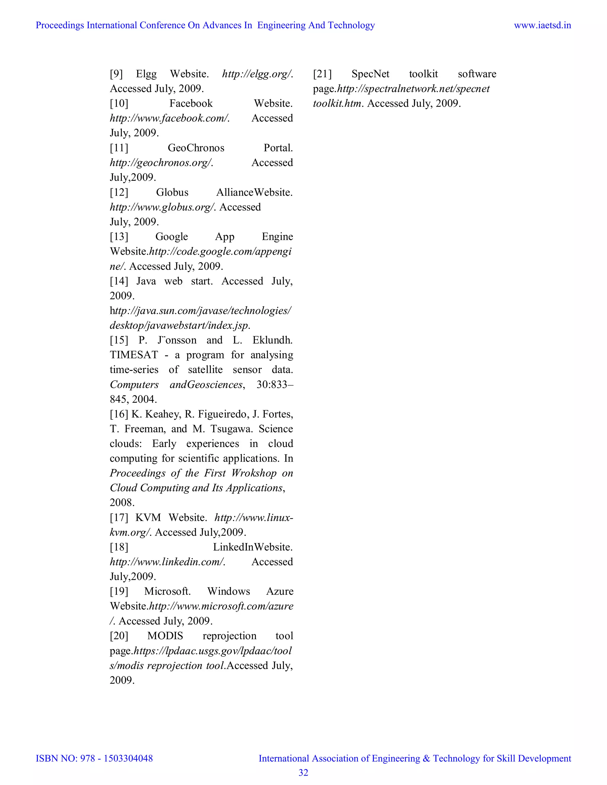 [9] Elgg Website. http://elgg.org/.
Accessed July, 2009.
[10] Facebook Website.
http://www.facebook.com/. Accessed
July, 2009.
[11] GeoChronos Portal.
http://geochronos.org/. Accessed
July,2009.
[12] Globus AllianceWebsite.
http://www.globus.org/. Accessed
July, 2009.
[13] Google App Engine
Website.http://code.google.com/appengi
ne/. Accessed July, 2009.
[14] Java web start. Accessed July,
2009.
http://java.sun.com/javase/technologies/
desktop/javawebstart/index.jsp.
[15] P. J¨onsson and L. Eklundh.
TIMESAT - a program for analysing
time-series of satellite sensor data.
Computers andGeosciences, 30:833–
845, 2004.
[16] K. Keahey, R. Figueiredo, J. Fortes,
T. Freeman, and M. Tsugawa. Science
clouds: Early experiences in cloud
computing for scientific applications. In
Proceedings of the First Wrokshop on
Cloud Computing and Its Applications,
2008.
[17] KVM Website. http://www.linux-
kvm.org/. Accessed July,2009.
[18] LinkedInWebsite.
http://www.linkedin.com/. Accessed
July,2009.
[19] Microsoft. Windows Azure
Website.http://www.microsoft.com/azure
/. Accessed July, 2009.
[20] MODIS reprojection tool
page.https://lpdaac.usgs.gov/lpdaac/tool
s/modis reprojection tool.Accessed July,
2009.
[21] SpecNet toolkit software
page.http://spectralnetwork.net/specnet
toolkit.htm. Accessed July, 2009.
Proceedings International Conference On Advances In Engineering And Technology
ISBN NO: 978 - 1503304048
www.iaetsd.in
International Association of Engineering & Technology for Skill Development
32
 