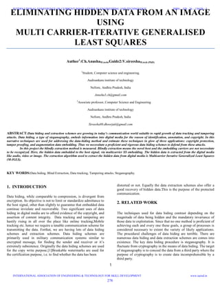 1
ELIMINATING HIDDEN DATA FROM AN IMAGE
USING
MULTI CARRIER-ITERATIVE GENERALISED
LEAST SQUARES
Author1
:Ch.AnushaM.tech,Guide2:V.sireeshaM.tech (PhD)
1
Student, Computer science and engineering.
Audisankara institute of technology
Nellore, Andhra Pradesh, India
Anusha3.ch@gmail.com
2
Associate professor, Computer Science and Engineering
Audisankara institute of technology
Nellore, Andhra Pradesh, India
Sireesha80.dhoorjati@gmail.com
ABSTRACT:Data hiding and extraction schemes are growing in today’s communication world suitable to rapid growth of data tracking and tampering
attacks. Data hiding, a type of steganography, embeds information into digital media for the reason of identification, annotation, and copyright. In this
narrative techniques are used for addressing the data-hiding method and estimate these techniques in glow of three applications: copyright protection,
tamper proofing, and augmentation data embedding. Thus we necessitate a proficient and vigorous data hiding schemes to defend from these attacks.
In this project the blindly extraction method is measured. Blindly extraction means the novel host and the embedding carriers are not necessitate
to be recognized. Here, the hidden data embedded to the host signal, via multicarrier SS embedding. The hidden data is extracted from the digital media
like audio, video or image. The extraction algorithm used to extract the hidden data from digital media is Multicarrier Iterative Generalized Least Squares
(M-IGLS).
KEY WORDS:Data hiding, Blind Extraction, Data tracking, Tampering attacks, Steganography.
1. INTRODUCTION
Data hiding, while comparable to compression, is divergent from
encryption. Its objective is not to limit or standardize admittance to
the host signal, other than slightly to guarantee that embedded data
continue inviolate and recoverable. Two significant uses of data
hiding in digital media are to afford evidence of the copyright, and
assertion of content integrity. Data tracking and tampering are
hastily rising in all over the place like online tracking,Mobile
tracking etc. hence we require a tenable communication scheme for
transmitting the data. Forthat, we are having lots of data hiding
schemes and extraction schemes. Data hiding schemes are
primarily used in military communication systems similar to
encrypted message, for finding the sender and receiver or it’s
extremely subsistence. Originally the data hiding schemes are used
for the copy write purpose.[1]Breakable watermarks are used for
the certification purpose, i.e. to find whether the data has been
distorted or not. Equally the data extraction schemes also offer a
good recovery of hidden data.This is the purpose of the protected
communication.
2. RELATED WORK
The techniques used for data hiding contrast depending on the
magnitude of data being hidden and the mandatory invariance of
those data to exploitation. Since that no one method is proficient of
achieving each and every one these goals, a group of processes is
considered necessary to extent the variety of likely applications.
The procedural challenges of data hiding are terrible. There are
numerous data hiding and data extraction schemes are comes into
existence. The key data hiding procedure is steganography. It is
fluctuate from cryptography in the means of data hiding. The target
of steganography is to conceal the data from a third party where the
purpose of cryptography is to create data incomprehensible by a
third party.
278
INTERNATIONAL CONFERENCE ON CURRENT INNOVATIONS IN ENGINEERING AND TECHNOLOGY
INTERNATIONAL ASSOCIATION OF ENGINEERING & TECHNOLOGY FOR SKILL DEVELOPMENT
ISBN: 378 - 26 - 138420 - 5
www.iaetsd.in
 