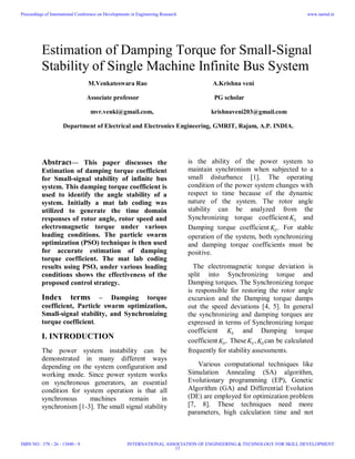Estimation of Damping Torque for Small-Signal
Stability of Single Machine Infinite Bus System
M.Venkateswara Rao A.Krishna veni
Associate professor PG scholar
mvr.venki@gmail.com, krishnaveni203@gmail.com
Department of Electrical and Electronics Engineering, GMRIT, Rajam, A.P. INDIA.
Abstract— This paper discusses the
Estimation of damping torque coefficient
for Small-signal stability of infinite bus
system. This damping torque coefficient is
used to identify the angle stability of a
system. Initially a mat lab coding was
utilized to generate the time domain
responses of rotor angle, rotor speed and
electromagnetic torque under various
loading conditions. The particle swarm
optimization (PSO) technique is then used
for accurate estimation of damping
torque coefficient. The mat lab coding
results using PSO, under various loading
conditions shows the effectiveness of the
proposed control strategy.
Index terms – Damping torque
coefficient, Particle swarm optimization,
Small-signal stability, and Synchronizing
torque coefficient.
I. INTRODUCTION
The power system instability can be
demonstrated in many different ways
depending on the system configuration and
working mode. Since power system works
on synchronous generators, an essential
condition for system operation is that all
synchronous machines remain in
synchronism [1-3]. The small signal stability
is the ability of the power system to
maintain synchronism when subjected to a
small disturbance [1]. The operating
condition of the power system changes with
respect to time because of the dynamic
nature of the system. The rotor angle
stability can be analyzed from the
Synchronizing torque coefficient SK and
Damping torque coefficient DK . For stable
operation of the system, both synchronizing
and damping torque coefficients must be
positive.
The electromagnetic torque deviation is
split into Synchronizing torque and
Damping torques. The Synchronizing torque
is responsible for restoring the rotor angle
excursion and the Damping torque damps
out the speed deviations [4, 5]. In general
the synchronizing and damping torques are
expressed in terms of Synchronizing torque
coefficient SK and Damping torque
coefficient DK . These SK , DK can be calculated
frequently for stability assessments.
Various computational techniques like
Simulation Annealing (SA) algorithm,
Evolutionary programming (EP), Genetic
Algorithm (GA) and Differential Evolution
(DE) are employed for optimization problem
[7, 8]. These techniques need more
parameters, high calculation time and not
Proceedings of International Conference on Developments in Engineering Research
ISBN NO : 378 - 26 - 13840 - 9
www.iaetsd.in
INTERNATIONAL ASSOCIATION OF ENGINEERING & TECHNOLOGY FOR SKILL DEVELOPMENT
13
 