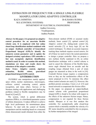 ESTIMATION OF FREQUENCY FOR A SINGLE LINK-FLEXIBLE
MANIPULATOR USING ADAPTIVE CONTROLLER
KAZA JASMITHA Dr K RAMA SUDHA
M.E (CONTROL SYSTEMS) PROFESSOR
DEPARTMENT OF ELECTRICAL ENGINEERING
Andhra University,
Visakhapatnam,
Andhra Pradesh.
Abstract- In this paper, it is proposed an adaptive
control procedure for an uncertain flexible
robotic arm. It is employed with fast online
closed loop identification method combined with
an output –feedback controller of Generalized
Proportional Integral (GPI).To identify the
unknown system parameter and to update the
designed certainty equivalence, GPI controller a
fast non asymptotic algebraic identification
method is used. In order to examine this method,
simulations are done and results shows the
robustness of the adaptive controller.
Index Terms- Adaptive control, algebraic
estimation, flexible robots, generalized
proportional integral (GPI) control.
I.INTRODUCTION
FLEXIBLE arm manipulators mainly applied:
space robots, nuclear maintenance, microsurgery,
collision control, contouring control, pattern
recognition, and many others. Surveys of the
literature dealing with applications and challenging
problems related to flexible manipulators may be
found in [1] and [2].
The system, which is partial differential
equations (PDEs), is a distributed-parameter system
of infinite dimensions. It makes difficult to achieve
high- level performance for nonminimum phase
behavior. To deal with the control of flexible
manipulators and the modeling based on a truncated
(finite dimensional) model obtained from either the
finite-element method (FEM) or assumed modes
methods, linear control [3], optimal control [4].
Adaptive control [5], sliding-mode control [6],
neural networks [7], or fuzzy logic [8] are the
control techniques. To obtain an accurate trajectory
tracking these methods requires several sensors, for
all of these we need to know the system parameters
to design a proper controller. Here we propose a
new method, briefly explained in [9], an online
identification technique with a control scheme is
used to cancel the vibrations of the flexible beam,
motor angle obtained from an encoder and the
coupling torque obtained from a pair of strain
gauges are measured as done in the work in [10].
Coulomb friction torque requires a compensation
term as they are the nonlinearities effects of the
motor proposed in [11]. To minimize this effect
robust control schemes are used [12]. However, this
problem persists nowadays. Cicero et al. [13] used
neural network to compensate this friction effect.
In this paper, we proposed an output-feedback
control scheme with generalized proportional
integral (GPI) is found to be robust with respect to
the effects of the unknown friction torque. Hence,
compensation is not required for these friction
models. Marquez et al was first untaken this
controller. For asymptotically sable closed-loop
system which is internally unstable the velocity of a
DC motor should be controlled.For this we propose,
by further manipulation of the integral
206
INTERNATIONAL CONFERENCE ON CURRENT INNOVATIONS IN ENGINEERING AND TECHNOLOGY
INTERNATIONAL ASSOCIATION OF ENGINEERING & TECHNOLOGY FOR SKILL DEVELOPMENT
ISBN: 378 - 26 - 138420 - 5
www.iaetsd.in
 