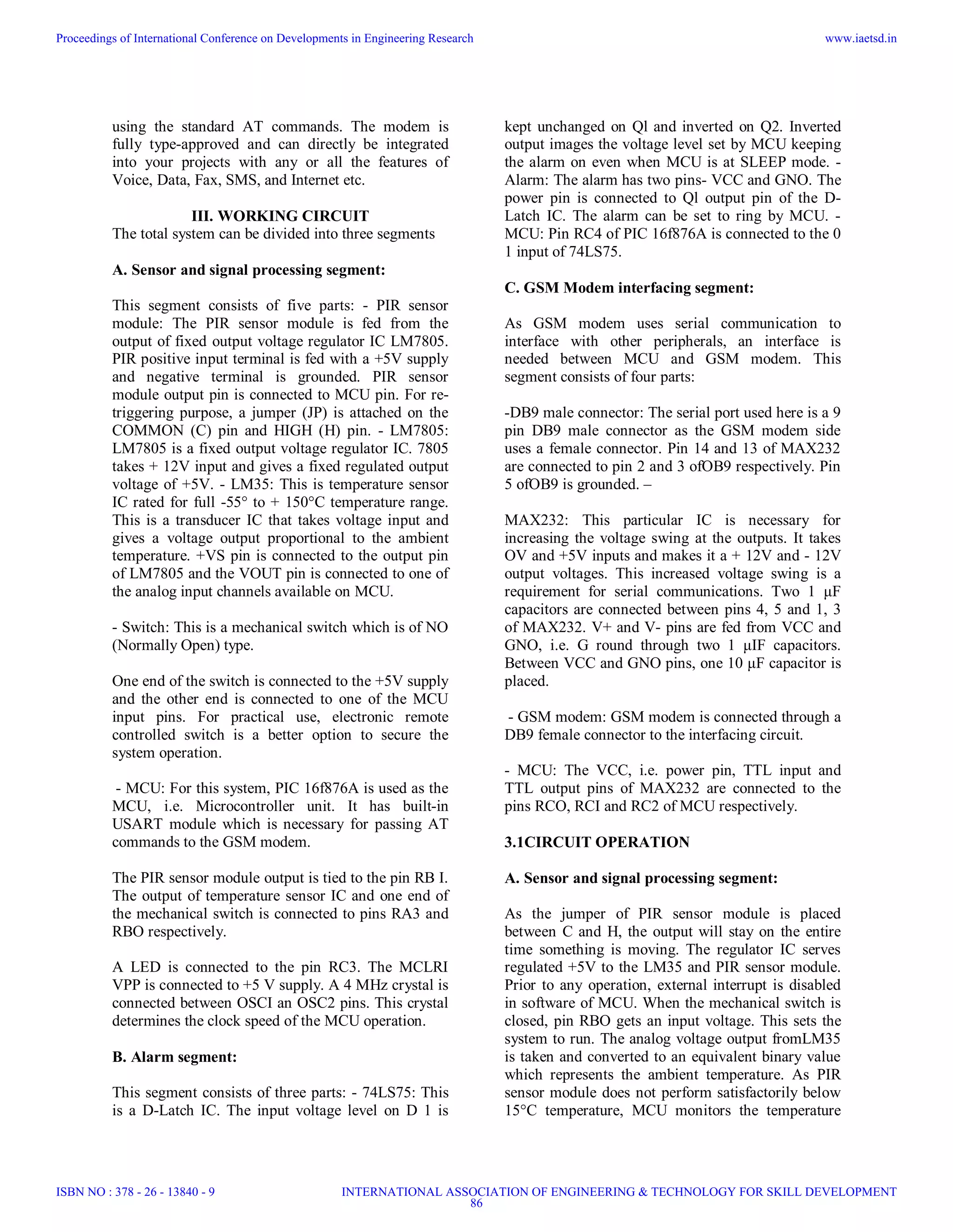 using the standard AT commands. The modem is
fully type-approved and can directly be integrated
into your projects with any or all the features of
Voice, Data, Fax, SMS, and Internet etc.
III. WORKING CIRCUIT
The total system can be divided into three segments
A. Sensor and signal processing segment:
This segment consists of five parts: - PIR sensor
module: The PIR sensor module is fed from the
output of fixed output voltage regulator IC LM7805.
PIR positive input terminal is fed with a +5V supply
and negative terminal is grounded. PIR sensor
module output pin is connected to MCU pin. For re-
triggering purpose, a jumper (JP) is attached on the
COMMON (C) pin and HIGH (H) pin. - LM7805:
LM7805 is a fixed output voltage regulator IC. 7805
takes + 12V input and gives a fixed regulated output
voltage of +5V. - LM35: This is temperature sensor
IC rated for full -55° to + 150°C temperature range.
This is a transducer IC that takes voltage input and
gives a voltage output proportional to the ambient
temperature. +VS pin is connected to the output pin
of LM7805 and the VOUT pin is connected to one of
the analog input channels available on MCU.
- Switch: This is a mechanical switch which is of NO
(Normally Open) type.
One end of the switch is connected to the +5V supply
and the other end is connected to one of the MCU
input pins. For practical use, electronic remote
controlled switch is a better option to secure the
system operation.
- MCU: For this system, PIC 16f876A is used as the
MCU, i.e. Microcontroller unit. It has built-in
USART module which is necessary for passing AT
commands to the GSM modem.
The PIR sensor module output is tied to the pin RB I.
The output of temperature sensor IC and one end of
the mechanical switch is connected to pins RA3 and
RBO respectively.
A LED is connected to the pin RC3. The MCLRI
VPP is connected to +5 V supply. A 4 MHz crystal is
connected between OSCI an OSC2 pins. This crystal
determines the clock speed of the MCU operation.
B. Alarm segment:
This segment consists of three parts: - 74LS75: This
is a D-Latch IC. The input voltage level on D 1 is
kept unchanged on Ql and inverted on Q2. Inverted
output images the voltage level set by MCU keeping
the alarm on even when MCU is at SLEEP mode. -
Alarm: The alarm has two pins- VCC and GNO. The
power pin is connected to Ql output pin of the D-
Latch IC. The alarm can be set to ring by MCU. -
MCU: Pin RC4 of PIC 16f876A is connected to the 0
1 input of 74LS75.
C. GSM Modem interfacing segment:
As GSM modem uses serial communication to
interface with other peripherals, an interface is
needed between MCU and GSM modem. This
segment consists of four parts:
-DB9 male connector: The serial port used here is a 9
pin DB9 male connector as the GSM modem side
uses a female connector. Pin 14 and 13 of MAX232
are connected to pin 2 and 3 ofOB9 respectively. Pin
5 ofOB9 is grounded. –
MAX232: This particular IC is necessary for
increasing the voltage swing at the outputs. It takes
OV and +5V inputs and makes it a + 12V and - 12V
output voltages. This increased voltage swing is a
requirement for serial communications. Two 1 μF
capacitors are connected between pins 4, 5 and 1, 3
of MAX232. V+ and V- pins are fed from VCC and
GNO, i.e. G round through two 1 μIF capacitors.
Between VCC and GNO pins, one 10 μF capacitor is
placed.
- GSM modem: GSM modem is connected through a
DB9 female connector to the interfacing circuit.
- MCU: The VCC, i.e. power pin, TTL input and
TTL output pins of MAX232 are connected to the
pins RCO, RCI and RC2 of MCU respectively.
3.1CIRCUIT OPERATION
A. Sensor and signal processing segment:
As the jumper of PIR sensor module is placed
between C and H, the output will stay on the entire
time something is moving. The regulator IC serves
regulated +5V to the LM35 and PIR sensor module.
Prior to any operation, external interrupt is disabled
in software of MCU. When the mechanical switch is
closed, pin RBO gets an input voltage. This sets the
system to run. The analog voltage output fromLM35
is taken and converted to an equivalent binary value
which represents the ambient temperature. As PIR
sensor module does not perform satisfactorily below
15°C temperature, MCU monitors the temperature
Proceedings of International Conference on Developments in Engineering Research
ISBN NO : 378 - 26 - 13840 - 9
www.iaetsd.in
INTERNATIONAL ASSOCIATION OF ENGINEERING & TECHNOLOGY FOR SKILL DEVELOPMENT
86
 