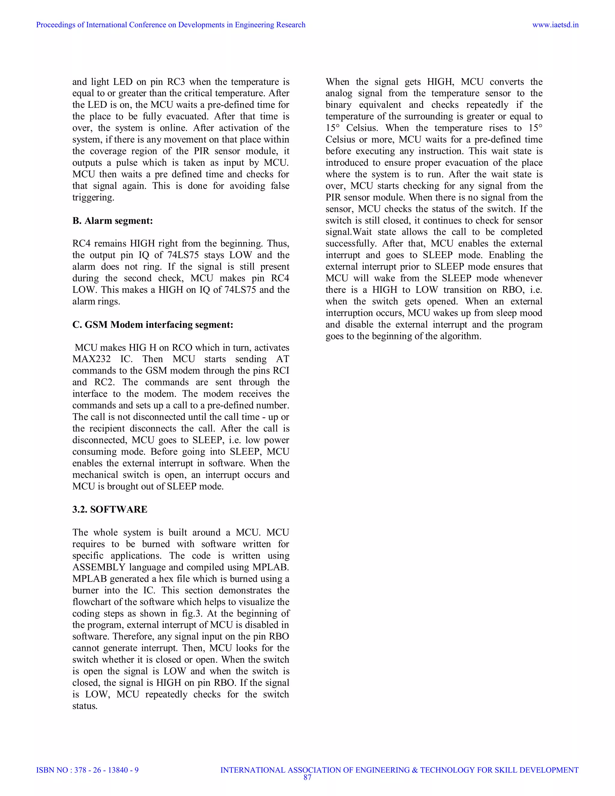 and light LED on pin RC3 when the temperature is
equal to or greater than the critical temperature. After
the LED is on, the MCU waits a pre-defined time for
the place to be fully evacuated. After that time is
over, the system is online. After activation of the
system, if there is any movement on that place within
the coverage region of the PIR sensor module, it
outputs a pulse which is taken as input by MCU.
MCU then waits a pre defined time and checks for
that signal again. This is done for avoiding false
triggering.
B. Alarm segment:
RC4 remains HIGH right from the beginning. Thus,
the output pin IQ of 74LS75 stays LOW and the
alarm does not ring. If the signal is still present
during the second check, MCU makes pin RC4
LOW. This makes a HIGH on IQ of 74LS75 and the
alarm rings.
C. GSM Modem interfacing segment:
MCU makes HIG H on RCO which in turn, activates
MAX232 IC. Then MCU starts sending AT
commands to the GSM modem through the pins RCI
and RC2. The commands are sent through the
interface to the modem. The modem receives the
commands and sets up a call to a pre-defined number.
The call is not disconnected until the call time - up or
the recipient disconnects the call. After the call is
disconnected, MCU goes to SLEEP, i.e. low power
consuming mode. Before going into SLEEP, MCU
enables the external interrupt in software. When the
mechanical switch is open, an interrupt occurs and
MCU is brought out of SLEEP mode.
3.2. SOFTWARE
The whole system is built around a MCU. MCU
requires to be burned with software written for
specific applications. The code is written using
ASSEMBLY language and compiled using MPLAB.
MPLAB generated a hex file which is burned using a
burner into the IC. This section demonstrates the
flowchart of the software which helps to visualize the
coding steps as shown in fig.3. At the beginning of
the program, external interrupt of MCU is disabled in
software. Therefore, any signal input on the pin RBO
cannot generate interrupt. Then, MCU looks for the
switch whether it is closed or open. When the switch
is open the signal is LOW and when the switch is
closed, the signal is HIGH on pin RBO. If the signal
is LOW, MCU repeatedly checks for the switch
status.
When the signal gets HIGH, MCU converts the
analog signal from the temperature sensor to the
binary equivalent and checks repeatedly if the
temperature of the surrounding is greater or equal to
15° Celsius. When the temperature rises to 15°
Celsius or more, MCU waits for a pre-defined time
before executing any instruction. This wait state is
introduced to ensure proper evacuation of the place
where the system is to run. After the wait state is
over, MCU starts checking for any signal from the
PIR sensor module. When there is no signal from the
sensor, MCU checks the status of the switch. If the
switch is still closed, it continues to check for sensor
signal.Wait state allows the call to be completed
successfully. After that, MCU enables the external
interrupt and goes to SLEEP mode. Enabling the
external interrupt prior to SLEEP mode ensures that
MCU will wake from the SLEEP mode whenever
there is a HIGH to LOW transition on RBO, i.e.
when the switch gets opened. When an external
interruption occurs, MCU wakes up from sleep mood
and disable the external interrupt and the program
goes to the beginning of the algorithm.
Proceedings of International Conference on Developments in Engineering Research
ISBN NO : 378 - 26 - 13840 - 9
www.iaetsd.in
INTERNATIONAL ASSOCIATION OF ENGINEERING & TECHNOLOGY FOR SKILL DEVELOPMENT
87
 