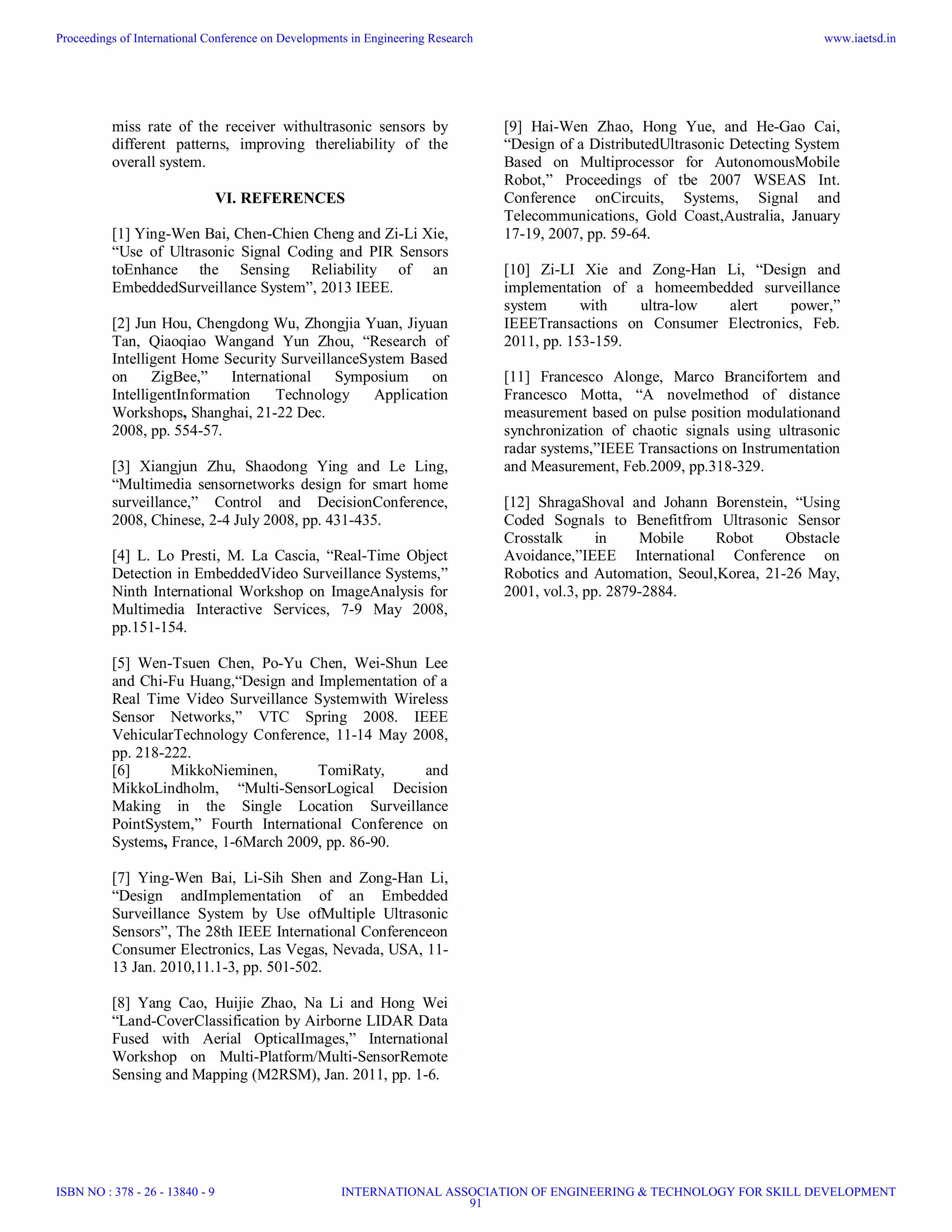 miss rate of the receiver withultrasonic sensors by
different patterns, improving thereliability of the
overall system.
VI. REFERENCES
[1] Ying-Wen Bai, Chen-Chien Cheng and Zi-Li Xie,
“Use of Ultrasonic Signal Coding and PIR Sensors
toEnhance the Sensing Reliability of an
EmbeddedSurveillance System”, 2013 IEEE.
[2] Jun Hou, Chengdong Wu, Zhongjia Yuan, Jiyuan
Tan, Qiaoqiao Wangand Yun Zhou, “Research of
Intelligent Home Security SurveillanceSystem Based
on ZigBee,” International Symposium on
IntelligentInformation Technology Application
Workshops, Shanghai, 21-22 Dec.
2008, pp. 554-57.
[3] Xiangjun Zhu, Shaodong Ying and Le Ling,
“Multimedia sensornetworks design for smart home
surveillance,” Control and DecisionConference,
2008, Chinese, 2-4 July 2008, pp. 431-435.
[4] L. Lo Presti, M. La Cascia, “Real-Time Object
Detection in EmbeddedVideo Surveillance Systems,”
Ninth International Workshop on ImageAnalysis for
Multimedia Interactive Services, 7-9 May 2008,
pp.151-154.
[5] Wen-Tsuen Chen, Po-Yu Chen, Wei-Shun Lee
and Chi-Fu Huang,“Design and Implementation of a
Real Time Video Surveillance Systemwith Wireless
Sensor Networks,” VTC Spring 2008. IEEE
VehicularTechnology Conference, 11-14 May 2008,
pp. 218-222.
[6] MikkoNieminen, TomiRaty, and
MikkoLindholm, “Multi-SensorLogical Decision
Making in the Single Location Surveillance
PointSystem,” Fourth International Conference on
Systems, France, 1-6March 2009, pp. 86-90.
[7] Ying-Wen Bai, Li-Sih Shen and Zong-Han Li,
“Design andImplementation of an Embedded
Surveillance System by Use ofMultiple Ultrasonic
Sensors”, The 28th IEEE International Conferenceon
Consumer Electronics, Las Vegas, Nevada, USA, 11-
13 Jan. 2010,11.1-3, pp. 501-502.
[8] Yang Cao, Huijie Zhao, Na Li and Hong Wei
“Land-CoverClassification by Airborne LIDAR Data
Fused with Aerial OpticalImages,” International
Workshop on Multi-Platform/Multi-SensorRemote
Sensing and Mapping (M2RSM), Jan. 2011, pp. 1-6.
[9] Hai-Wen Zhao, Hong Yue, and He-Gao Cai,
“Design of a DistributedUltrasonic Detecting System
Based on Multiprocessor for AutonomousMobile
Robot,” Proceedings of tbe 2007 WSEAS Int.
Conference onCircuits, Systems, Signal and
Telecommunications, Gold Coast,Australia, January
17-19, 2007, pp. 59-64.
[10] Zi-LI Xie and Zong-Han Li, “Design and
implementation of a homeembedded surveillance
system with ultra-low alert power,”
IEEETransactions on Consumer Electronics, Feb.
2011, pp. 153-159.
[11] Francesco Alonge, Marco Brancifortem and
Francesco Motta, “A novelmethod of distance
measurement based on pulse position modulationand
synchronization of chaotic signals using ultrasonic
radar systems,”IEEE Transactions on Instrumentation
and Measurement, Feb.2009, pp.318-329.
[12] ShragaShoval and Johann Borenstein, “Using
Coded Sognals to Benefitfrom Ultrasonic Sensor
Crosstalk in Mobile Robot Obstacle
Avoidance,”IEEE International Conference on
Robotics and Automation, Seoul,Korea, 21-26 May,
2001, vol.3, pp. 2879-2884.
Proceedings of International Conference on Developments in Engineering Research
ISBN NO : 378 - 26 - 13840 - 9
www.iaetsd.in
INTERNATIONAL ASSOCIATION OF ENGINEERING & TECHNOLOGY FOR SKILL DEVELOPMENT
91
 