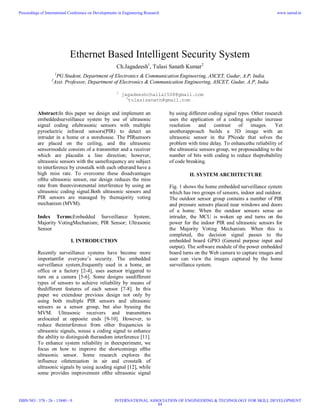 Ethernet Based Intelligent Security System
Ch.Jagadeesh1
, Tulasi Sanath Kumar2
1
PG Student, Department of Electronics & Communication Engineering, ASCET, Gudur, A.P, India.
2
Asst. Professor, Department of Electronics & Communication Engineering, ASCET, Gudur, A.P, India
1
jagadeeshchalla1508@gmail.com
2
tulasisanath@gmail.com
Abstract:In this paper we design and implement an
embeddedsurveillance system by use of ultrasonic
signal coding ofultrasonic sensors with multiple
pyroelectric infrared sensors(PIR) to detect an
intruder in a home or a storehouse. The PIRsensors
are placed on the ceiling, and the ultrasonic
sensormodule consists of a transmitter and a receiver
which are placedin a line direction; however,
ultrasonic sensors with the samefrequency are subject
to interference by crosstalk with each otherand have a
high miss rate. To overcome these disadvantages
ofthe ultrasonic sensor, our design reduces the miss
rate from theenvironmental interference by using an
ultrasonic coding signal.Both ultrasonic sensors and
PIR sensors are managed by themajority voting
mechanism (MVM).
Index Terms:Embedded Surveillance System;
Majority VotingMechanism; PIR Sensor; Ultrasonic
Sensor
I. INTRODUCTION
Recently surveillance systems have become more
importantfor everyone’s security. The embedded
surveillance system,frequently used in a home, an
office or a factory [2-4], uses asensor triggered to
turn on a camera [5-6]. Some designs usedifferent
types of sensors to achieve reliability by means of
thedifferent features of each sensor [7-8]. In this
paper we extendour previous design not only by
using both multiple PIR sensors and ultrasonic
sensors as a sensor group, but also byusing the
MVM. Ultrasonic receivers and transmitters
arelocated at opposite ends [9-10]. However, to
reduce theinterference from other frequencies in
ultrasonic signals, weuse a coding signal to enhance
the ability to distinguish therandom interference [11].
To enhance system reliability in theexperiment, we
focus on how to improve the shortcomings ofthe
ultrasonic sensor. Some research explores the
influence ofattenuation in air and crosstalk of
ultrasonic signals by using acoding signal [12], while
some provides improvement ofthe ultrasonic signal
by using different coding signal types. Other research
uses the application of a coding signalto increase
resolution and contrast of images. Yet
anotherapproach builds a 3D image with an
ultrasonic sensor in the PNcode that solves the
problem with time delay. To enhancethe reliability of
the ultrasonic sensors group, we proposeadding to the
number of bits with coding to reduce theprobability
of code breaking.
II. SYSTEM ARCHITECTURE
Fig. 1 shows the home embedded surveillance system
which has two groups of sensors, indoor and outdoor.
The outdoor sensor group contains a number of PIR
and pressure sensors placed near windows and doors
of a home. When the outdoor sensors sense an
intruder, the MCU is woken up and turns on the
power for the indoor PIR and ultrasonic sensors for
the Majority Voting Mechanism. When this is
completed, the decision signal passes to the
embedded board GPIO (General purpose input and
output). The software module of the power embedded
board turns on the Web camera to capture images and
user can view the images captured by the home
surveillance system.
Proceedings of International Conference on Developments in Engineering Research
ISBN NO : 378 - 26 - 13840 - 9
www.iaetsd.in
INTERNATIONAL ASSOCIATION OF ENGINEERING & TECHNOLOGY FOR SKILL DEVELOPMENT
84
 