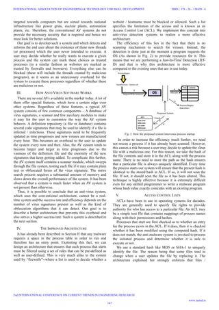 targeted towards computers but are aimed towards national
infrastructure like power grids, nuclear plants, automation
plants, etc. Therefore, the conventional AV systems do not
provide the necessary security that is required and hence we
must look for better solutions.
Our goal is to develop such a system and which detects and
informs the end user about the existence of these new threads
(or processes) which the user never intended to execute. A
user may decide whether he really wants to execute a given
process and the system can mark these choices as trusted
processes (in a similar fashion as websites are marked as
trusted by firewalls and browsers). Everything else can be
blocked (these will include the threads created by malicious
programs), as it seems as an unnecessary overhead for the
system to execute these processes regardless of whether these
are malicious or not.
III. HOW ANTI-VIRUS SOFTWARE WORKS
There are several AVs available in the market today. A lot of
them offer special features, which have a certain edge over
other systems. Regardless of these features, a typical AV
system consists of few common components – A database of
virus signatures, a scanner and few auxiliary modules to make
it easy for the user to customize the way the AV system
behaves. A definition repository (a file or database) contains
several code signatures that may be used to identify if a file is
infected / infectious. These signatures need to be frequently
updated as time progresses and new viruses are manufactured
every hour. This becomes an overhead to the user to update
the system every now and then. Also, the AV system tends to
become larger and larger as time progresses due to the
vastness of the definition file and the enormity of the new
signatures that keep getting added. To complicate this further,
the AV system itself contains a scanner module, which sweeps
through the file system, testing each file if it may contain plain
text or obfuscated forms of the virus signature. The entire
search process requires a substantial amount of memory and
slows down the overall performance of the system. It has been
observed that a system is much faster when an AV system is
not present than otherwise.
Thus, it is possible to conclude that an anti-virus system,
which uses the conventional architecture, cannot be a real-
time system and the success rate and efficiency depends on the
number of virus signatures present as well as the kind of
obfuscation algorithms that it can detect. Our goal is to
describe a better architecture that prevents this overhead and
also serves a higher success rate. Such a system is described in
the next section.
IV. THE IMPROVED ARCHITECTURE
It has already been described in Section II that any malware
requires a space in the process table in order to run and
therefore has an entry point. Exploiting this fact, we can
design an architecture that ensures that each process that starts
must be filtered using a set of rules that can be pre-defined as
well as user-defined. This is very much alike to the system
used by “firewalls”--where a list is used to decide whether a
website / hostname must be blocked or allowed. Such a list
specifies the limitation of the access and is known as an
Access Control List (ACL). We implement this concept into
anti-virus detection systems to realize a more effective
architecture.
The efficiency of this lies in the fact that there is no
scanning mechanism to search for viruses. Instead, the
detection is done just at the moment a program requests the
OS (As shown in Fig. 2) to provide resources for it. This
means that we are performing a Just-In-Time Detection (JIT-
D) and that is why this architecture is more effective
compared to the existing ones that are in use today.
In order to increase the efficiency much further, we need
not rescan a process if it has already been scanned. However,
this causes a risk because a user may decide to update the clean
file with a malicious one. For this reason, we take the hash of
the file contents and store it in the ACL along with the process
name. There is no need to store the path as the hash ensures
that a particular file is always uniquely identified. Every time
the process starts our system will ensure that the present hash is
identical to the stored hash in ACL. If so, it will not scan the
file. If not, it should scan the file as it has been altered. This
technique is highly effective because it is extremely difficult
even for any skilled programmer to write a malware program
whose hash value exactly coincides with an existing program.
V. ACCESS CONTROL LISTS
ACLs have been in use in operating systems for decades.
They are generally used to specify file rights to provide
authority for who has access to a particular file. An ACL may
be a simple text file that contains mappings of process names
along with their permissions and hashes.
Processes that start are first checked as to whether an entry
for the process exists in the ACL. If it does, then it is checked
whether it has been modified using the computed hash. If it
does not match, the anti-malware system is invoked to process
the initiated process and determine whether it is safe to
execute or not.
We use a standard hash like MD5 or SHA-1 to uniquely
identify the file. The reason being that some files tend to
change when a user updates the file by replacing it. The
architecture explained her strongly enforces that files /
Fig. 2. How the proposed system intervenes process startup
147
INTERNATIONAL ASSOCIATION OF ENGINEERING & TECHNOLOGY FOR SKILL DEVELOPMENT
2nd INTERNATIONAL CONFERENCE ON CURRENT TRENDS IN ENGINEERING RESEARCH
ISBN : 378 - 26 - 138420 - 6
www.iaetsd.in
 