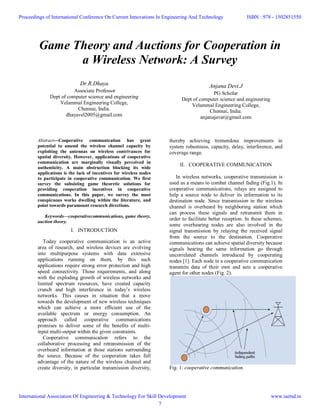 Game Theory and Auctions for Cooperation in
a Wireless Network: A Survey
Dr.R.Dhaya
Associate Professor
Dept of computer science and engineering
Velammal Engineering College,
Chennai, India.
dhayavel2005@gmail.com
Anjana Devi.J
PG Scholar
Dept of computer science and engineering
Velammal Engineering College,
Chennai, India.
anjanajavar@gmail.com
Abstract---Cooperative communication has great
potential to amend the wireless channel capacity by
exploiting the antennas on wireless contrivances for
spatial diversity. However, applications of cooperative
communication are marginally visually perceived in
authenticity. A main obstruction blocking its wide
applications is the lack of incentives for wireless nodes
to participate in cooperative communication. We first
survey the subsisting game theoretic solutions for
providing cooperation incentives in cooperative
communications. In this paper, we survey the most
conspicuous works dwelling within the literature, and
point towards paramount research directions.
Keywords—cooperativecommunications, game theory,
auction theory.
I. INTRODUCTION
Today cooperative communication is an active
area of research, and wireless devices are evolving
into multipurpose systems with data extensive
applications running on them, by this such
applications require strong error protection and high
speed connectivity. Those requirements, and along
with the exploding growth of wireless networks and
limited spectrum resources, have created capacity
crunch and high interference in today’s wireless
networks. This causes in situation that a move
towards the development of new wireless techniques
which can achieve a more efficient use of the
available spectrum or energy consumption. An
approach called cooperative communications
promises to deliver some of the benefits of multi-
input multi-output within the given constraints.
Cooperative communication refers to the
collaborative processing and retransmission of the
overheard information at those stations surrounding
the source. Because of the cooperation takes full
advantage of the nature of the wireless channel and
create diversity, in particular transmission diversity,
thereby achieving tremendous improvements in
system robustness, capacity, delay, interference, and
coverage range.
II. COOPERATIVE COMMUNICATION
In wireless networks, cooperative transmission is
used as a means to combat channel fading (Fig.1). In
cooperative communications, relays are assigned to
help a source node to deliver its information to its
destination node. Since transmission in the wireless
channel is overheard by neighboring station which
can process these signals and retransmit them in
order to facilitate better reception. In these schemes,
some overhearing nodes are also involved in the
signal transmission by relaying the received signal
from the source to the destination. Cooperative
communications can achieve spatial diversity because
signals bearing the same information go through
uncorrelated channels introduced by cooperating
nodes [1]. Each node in a cooperative communication
transmits data of their own and acts a cooperative
agent for other nodes (Fig. 2).
Fig. 1: cooperative communication.
Proceedings of International Conference On Current Innovations In Engineering And Technology
International Association Of Engineering & Technology For Skill Development
ISBN : 978 - 1502851550
www.iaetsd.in
7
 