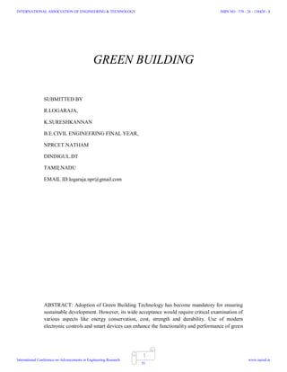 1
GREEN BUILDING
SUBMITTED BY
R.LOGARAJA,
K.SURESHKANNAN
B.E.CIVIL ENGINEERING FINAL YEAR,
NPRCET.NATHAM
DINDIGUL.DT
TAMILNADU
EMAIL ID:logaraja.npr@gmail.com
ABSTRACT: Adoption of Green Building Technology has become mandatory for ensuring
sustainable development. However, its wide acceptance would require critical examination of
various aspects like energy conservation, cost, strength and durability. Use of modern
electronic controls and smart devices can enhance the functionality and performance of green
INTERNATIONAL ASSOCIATION OF ENGINEERING & TECHNOLOGY
International Conference on Advancements in Engineering Research
ISBN NO : 378 - 26 - 138420 - 8
www.iaetsd.in
51
 