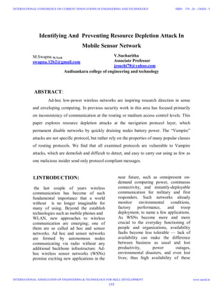 Identifying And Preventing Resource Depletion Attack In
Mobile Sensor Network
M.Swapna M.Tech
swapna.12b2@gmail.com
V.Sucharitha
Associate Professor
jesuchi78@yahoo.com
Audisankara college of engineering and technology
ABSTRACT:
Ad-hoc low-power wireless networks are inspiring research direction in sense
and enveloping computing. In previous security work in this area has focused primarily
on inconsistency of communication at the routing or medium access control levels. This
paper explores resource depletion attacks at the navigation protocol layer, which
permanent disable networks by quickly draining nodes battery power. The “Vampire”
attacks are not specific protocol, but rather rely on the properties of many popular classes
of routing protocols. We find that all examined protocols are vulnerable to Vampire
attacks, which are demolish and difficult to detect, and easy to carry out using as few as
one malicious insider send only protocol compliant messages.
1.INTRODUCTION:
the last couple of years wireless
communication has become of such
fundamental importance that a world
without is no longer imaginable for
many of using. Beyond the establish
technologies such as mobile phones and
WLAN, new approaches to wireless
communication are emerging; one of
them are so called ad hoc and sensor
networks. Ad hoc and sensor networks
are formed by autonomous nodes
communicating via radio without any
additional backbone infrastructure. Ad-
hoc wireless sensor networks (WSNs)
promise exciting new applications in the
near future, such as omnipresent on-
demand computing power, continuous
connectivity, and instantly-deployable
communication for military and first
responders. Such networks already
monitor environmental conditions,
factory performance, and troop
deployment, to name a few applications.
As WSNs become more and more
crucial to the everyday functioning of
people and organizations, availability
faults become less tolerable — lack of
availability can make the difference
between business as usual and lost
productivity, power outages,
environmental disasters, and even lost
lives; thus high availability of these
155
INTERNATIONAL CONFERENCE ON CURRENT INNOVATIONS IN ENGINEERING AND TECHNOLOGY
INTERNATIONAL ASSOCIATION OF ENGINEERING & TECHNOLOGY FOR SKILL DEVELOPMENT
ISBN: 378 - 26 - 138420 - 5
www.iaetsd.in
 