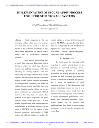 IMPLEMENTATION OF SECURE AUDIT PROCESS
FOR UNTRUSTED STORAGE SYSTEMS
SHAIK ISMAIL
M.Tech2ndyear, Dept.of CSE, ASCET, Gudur, India
Ismailcse17@gmail.com
_____________________________________________________________________________
Abstract – Cloud computing is the vast
computing utility, where users can remotely
store their data into the cloud so to have the
benefit of the on-demand availability of huge
and different applications and services from a
shared pool of configurable computing
resources.
Public auditing scheme allow users
to verify their outsourced data storage without
having to retrieve the whole data. However,
existing data auditing techniques suffer from
efficiency and security problems. First, thus
introducing very large communication cost for
dynamic data verification, because verification
process for each dynamic operation needs O(log
n) communication complexity and update all
replicas. Second, best our knowledge, there is no
existing integrity auditing scheme can provide
public verification and authentication of block
indices at the same time. To address these
problems, in this paper, we present a new public
auditing scheme named MuR-DPA. The new
scheme integrated with anew authenticated data
structure based on the Merkle hash tree, which is
name as MR-MHT. For the support of data
dynamic operations, authentication of block
indices and efficient auditing of updates for
multiple replicas at a time, the level values of
nodes in MR-MHT are generated in a top-down
order and all replica blocks each data block are
organized into a same replica sub-tree.
Index terms – Auditing, Replica Management,
Data privacy, Cloud computing.
I. INTRODUCTION
In recent years, the emerging cloud
computing is rapidly gaining thrust as an
alternative to traditional computing system.
Cloud computing provides a scalability
environment for growing amounts of data and
processes that work on various applications and
services by means of on-demand self-services.
But by seeing the popularities of cloud
computing services, its fast development and
advance technologies anyone can vote it as a
future of computing world. Cloud stores the
information that is locally stores in the computer,
it contains spreadsheets, presentations, audio,
photos, word processing documents, videos,
records, photos. But for sensitive and
confidential data there should be some security
mechanism, so as to provide protection for
private data.
INTERNATIONAL CONFERENCE ON DEVELOPMENTS IN ENGINEERING RESEARCH, ICDER - 2014
INTERNATIONAL ASSOCIATION OF ENGINEERING & TECHNOLOGY FOR SKILL DEVELOPMENT www.iaetsd.in
77
 