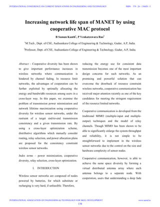 Increasing network life span of MANET by using
cooperative MAC protocol
B Suman Kanth1
, P Venkateswara Rao2
1
M.Tech , Dept. of CSE, Audisankara College of Engineering & Technology, Gudur, A.P, India.
2
Professor, Dept. of CSE, Audisankara College of Engineering & Technology, Gudur, A.P, India.
Abstract – Cooperative diversity has been shown
to give important performance increases in
wireless networks where communication is
hindered by channel fading. In resource limit
networks, the advantages of cooperation can be
further exploited by optimally allocating the
energy and bandwidth resources among users in a
cross-layer way. In this paper, we examine the
problem of transmission power minimization and
network lifetime maximization using cooperative
diversity for wireless sensor networks, under the
restraint of a target end-to-end transmission
consistency and a given transmission rate. By
using a cross-layer optimization scheme,
distributive algorithms which mutually consider
routing, relay selection, and power allocation plans
are proposed for the consistency constraint
wireless sensor networks.
Index terms – power minimization, cooperative
diversity, relay selection, cross-layer optimization.
I. INTRODUCTION
Wireless sensor networks are composed of nodes
powered by batteries, for which substitute or
recharging is very hard, if unfeasible. Therefore,
reducing the energy use for consistent data
transmission becomes one of the most important
design concerns for such networks. As an
promising and powerful solution that can
overcome the drawback of resource constraint
wireless networks, cooperative communication has
received major attention recently as one of the key
candidates for meeting the stringent requirement
of the resource limited networks.
Cooperative communication is developed from the
traditional MIMO (multiple-input and multiple-
output) techniques and the model of relay
channels. Though MIMO has been shown to be
able to significantly enlarge the system throughput
and reliability, it is not simple to be
straightforward to implement in the wireless
sensor networks due to the control on the size and
hardware complexity of sensor nodes.
Cooperative communication, however, is able to
achieve the same space diversity by forming a
virtual distributed antenna array where each
antenna belongs to a separate node. With
cooperation, users that understanding a deep fade
134
INTERNATIONAL CONFERENCE ON CURRENT INNOVATIONS IN ENGINEERING AND TECHNOLOGY
INTERNATIONAL ASSOCIATION OF ENGINEERING & TECHNOLOGY FOR SKILL DEVELOPMENT
ISBN: 378 - 26 - 138420 - 5
www.iaetsd.in
 