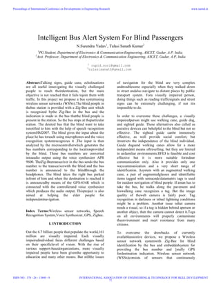 Intelligent Bus Alert System For Blind Passengers
N.Surendra Yadav1
, Tulasi Sanath Kumar2
1
PG Student, Department of Electronics & Communication Engineering, ASCET, Gudur, A.P, India.
2
Asst. Professor, Department of Electronics & Communication Engineering, ASCET, Gudur, A.P, India
1
cupid.suri@gmail.com
2
tulasisanath@gmail.com
Abstract:Talking signs, guide cane, echolocations
are all useful innavigating the visually challenged
people to reach theirdestination, but the main
objective is not reached that it fails tojoin them with
traffic. In this project we propose a bus systemusing
wireless sensor networks (WSNs).The blind people in
thebus station is provided with a Zig-Bee unit which
is recognized bythe Zig-Bee in the bus and the
indication is made in the bus thatthe blind people is
present in the station. So the bus stops at theparticular
station. The desired bus that the blind want to take
isnotified to him with the help of speech recognition
systemHM2007. The blind gives the input about the
place he has toreach using microphones and the voice
recognition systemrecognizes it .The input is then
analyzed by the microcontrollerwhich generates the
bus numbers corresponding to the locationprovided
by the blind. These bus numbers are converted
intoaudio output using the voice synthesizer APR
9600. TheZig-Beetransceiver in the bus sends the bus
number to the transceiverwith the blind and the bus
number is announced to the blindthrough the
headphones. The blind takes the right bus parked
infront of him and when the destination is reached it
is announcedby means of the GPS-634R which is
connected with the controllerand voice synthesizer
which produces the audio output. Thisproject is also
aimed at helping the elder people for
independentnavigation.
Index Terms:Wireless sensor networks, Speech
Recognition System,Voice Synthesizer, GPS, Zigbee.
I. INTRODUCTION
Out the 6.7 billion people that populate the world,161
million are visually impaired. Each visually
impairedindividual faces different challenges based
on their specificlevel of vision. With the rise of
various support-basedorganizations, more visually
impaired people have been giventhe opportunity to
education and many other means. But stillthe issues
of navigation for the blind are very complex
andtroublesome especially when they walked down
in street andalso navigate to distant places by public
transport system. Fora visually impaired person,
doing things such as reading trafficsignals and street
signs can be extremely challenging, if not itis
impossible to do.
In order to overcome these challenges, a visually
impairedperson might use walking cane, guide dog,
and sighted guide. These alternatives also called as
assistive devices can behelpful to the blind but not so
effective. The sighted guide canbe immensely
effective, as well provide social comfort, but
itrestricts the independence of the blind individual.
Guide dogsand walking canes allow for a more
independent means oftravelling, but they are limited
in unfamiliar environments.RFID is feasible and cost
effective but it is more suitable forindoor
communication only. Also it provides only one
waycommunication and a very short range of
identification. Asystem with an augmented walking
cane, a pair of augmentedglasses and identifiable
items tagged with semacode/datamatrix tags is used
for outdoor navigation of blind people. If aman has to
take the bus, he walks along the pavement and
hiswalking cane recognizes a tag. But the image
quality of theweb camera is fairly poor. Tag
recognition in darkness or inbad lightning conditions
might be a problem. Another issue isthat camera
needs a visual, so if a tag is hidden behind aperson or
another object, then the camera cannot detect it.Tags
on all environments will properly contaminate
theenvironment and meet resistance from many
citizens.
To overcome the drawbacks of currently
availableassistive devices, we propose a Wireless
sensor network systemwith Zig-Bee for blind
identification by the bus and embeddedsystem for
providing the bus number and [mally GPS
fordestination indication. Wireless sensor network
(WSNs)consists of sensors that continuously
Proceedings of International Conference on Developments in Engineering Research
ISBN NO : 378 - 26 - 13840 - 9
www.iaetsd.in
INTERNATIONAL ASSOCIATION OF ENGINEERING & TECHNOLOGY FOR SKILL DEVELOPMENT
71
 