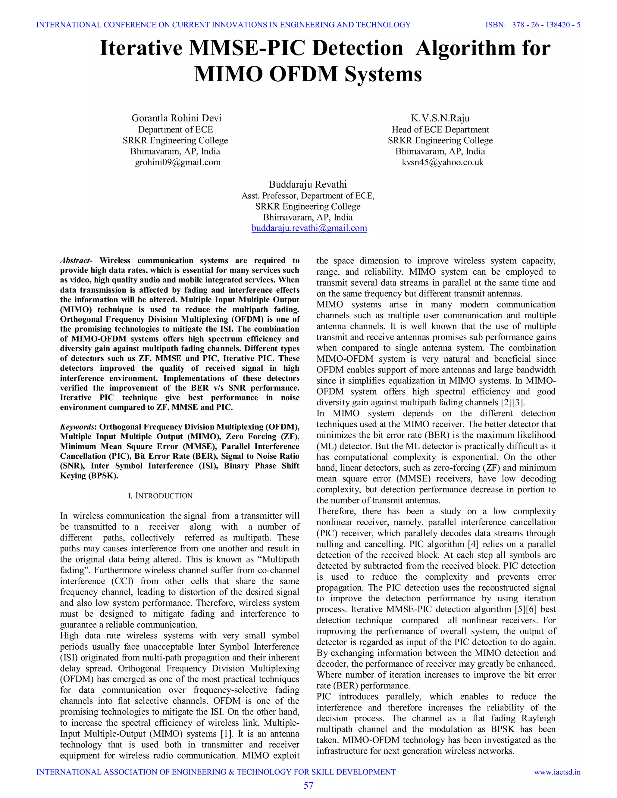 Iterative MMSE-PIC Detection Algorithm for MIMO OFDM Systems Gorantla Rohini Devi Department of ECE SRKR Engineering College Bhimavaram, AP, India grohini09@gmail.com K.V.S.N.Raju Head of ECE Department SRKR Engineering College Bhimavaram, AP, India kvsn45@yahoo.co.uk Buddaraju Revathi Asst. Professor, Department of ECE, SRKR Engineering College Bhimavaram, AP, India buddaraju.revathi@gmail.com Abstract- Wireless communication systems are required to provide high data rates, which is essential for many services such as video, high quality audio and mobile integrated services. When data transmission is affected by fading and interference effects the information will be altered. Multiple Input Multiple Output (MIMO) technique is used to reduce the multipath fading. Orthogonal Frequency Division Multiplexing (OFDM) is one of the promising technologies to mitigate the ISI. The combination of MIMO-OFDM systems offers high spectrum efficiency and diversity gain against multipath fading channels. Different types of detectors such as ZF, MMSE and PIC, Iterative PIC. These detectors improved the quality of received signal in high interference environment. Implementations of these detectors verified the improvement of the BER v/s SNR performance. Iterative PIC technique give best performance in noise environment compared to ZF, MMSE and PIC. Keywords: Orthogonal Frequency Division Multiplexing (OFDM), Multiple Input Multiple Output (MIMO), Zero Forcing (ZF), Minimum Mean Square Error (MMSE), Parallel Interference Cancellation (PIC), Bit Error Rate (BER), Signal to Noise Ratio (SNR), Inter Symbol Interference (ISI), Binary Phase Shift Keying (BPSK). I. INTRODUCTION In wireless communication the signal from a transmitter will be transmitted to a receiver along with a number of different paths, collectively referred as multipath. These paths may causes interference from one another and result in the original data being altered. This is known as “Multipath fading”. Furthermore wireless channel suffer from co-channel interference (CCI) from other cells that share the same frequency channel, leading to distortion of the desired signal and also low system performance. Therefore, wireless system must be designed to mitigate fading and interference to guarantee a reliable communication. High data rate wireless systems with very small symbol periods usually face unacceptable Inter Symbol Interference (ISI) originated from multi-path propagation and their inherent delay spread. Orthogonal Frequency Division Multiplexing (OFDM) has emerged as one of the most practical techniques for data communication over frequency-selective fading channels into flat selective channels. OFDM is one of the promising technologies to mitigate the ISI. On the other hand, to increase the spectral efficiency of wireless link, Multiple- Input Multiple-Output (MIMO) systems [1]. It is an antenna technology that is used both in transmitter and receiver equipment for wireless radio communication. MIMO exploit the space dimension to improve wireless system capacity, range, and reliability. MIMO system can be employed to transmit several data streams in parallel at the same time and on the same frequency but different transmit antennas. MIMO systems arise in many modern communication channels such as multiple user communication and multiple antenna channels. It is well known that the use of multiple transmit and receive antennas promises sub performance gains when compared to single antenna system. The combination MIMO-OFDM system is very natural and beneficial since OFDM enables support of more antennas and large bandwidth since it simplifies equalization in MIMO systems. In MIMO- OFDM system offers high spectral efficiency and good diversity gain against multipath fading channels [2][3]. In MIMO system depends on the different detection techniques used at the MIMO receiver. The better detector that minimizes the bit error rate (BER) is the maximum likelihood (ML) detector. But the ML detector is practically difficult as it has computational complexity is exponential. On the other hand, linear detectors, such as zero-forcing (ZF) and minimum mean square error (MMSE) receivers, have low decoding complexity, but detection performance decrease in portion to the number of transmit antennas. Therefore, there has been a study on a low complexity nonlinear receiver, namely, parallel interference cancellation (PIC) receiver, which parallely decodes data streams through nulling and cancelling. PIC algorithm [4] relies on a parallel detection of the received block. At each step all symbols are detected by subtracted from the received block. PIC detection is used to reduce the complexity and prevents error propagation. The PIC detection uses the reconstructed signal to improve the detection performance by using iteration process. Iterative MMSE-PIC detection algorithm [5][6] best detection technique compared all nonlinear receivers. For improving the performance of overall system, the output of detector is regarded as input of the PIC detection to do again. By exchanging information between the MIMO detection and decoder, the performance of receiver may greatly be enhanced. Where number of iteration increases to improve the bit error rate (BER) performance. PIC introduces parallely, which enables to reduce the interference and therefore increases the reliability of the decision process. The channel as a flat fading Rayleigh multipath channel and the modulation as BPSK has been taken. MIMO-OFDM technology has been investigated as the infrastructure for next generation wireless networks. 57 INTERNATIONAL CONFERENCE ON CURRENT INNOVATIONS IN ENGINEERING AND TECHNOLOGY INTERNATIONAL ASSOCIATION OF ENGINEERING & TECHNOLOGY FOR SKILL DEVELOPMENT ISBN: 378 - 26 - 138420 - 5 www.iaetsd.in 